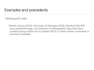 Examples and precedents

• Bibliographic data:


  • British Library (CC0), University of Michigan (CC0), Stanford (CC-BY)
    have published large, raw datasets of bibliographic data they have
    created (being careful not to publish OCLC or other vendor controlled or
    licensed metadata)
 