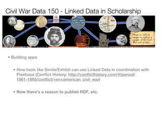 Civil War Data 150 - Linked Data in Scholarship




• Building apps


  • How tools like Simile/Exhibit can use Linked Data in coordination with
    Freebase (Conflict History: http://conflicthistory.com/#/period/
    1861-1865/conflict/+en+american_civil_war)


  • Now there’s a reason to publish RDF, etc.
 