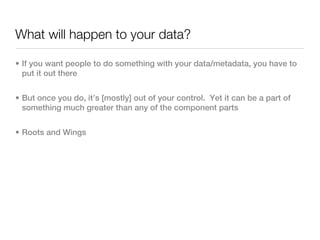 What will happen to your data?

• If you want people to do something with your data/metadata, you have to
  put it out there


• But once you do, it’s [mostly] out of your control. Yet it can be a part of
  something much greater than any of the component parts


• Roots and Wings
 