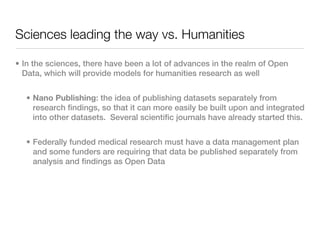 Sciences leading the way vs. Humanities

• In the sciences, there have been a lot of advances in the realm of Open
  Data, which will provide models for humanities research as well


  • Nano Publishing: the idea of publishing datasets separately from
    research findings, so that it can more easily be built upon and integrated
    into other datasets. Several scientific journals have already started this.


  • Federally funded medical research must have a data management plan
    and some funders are requiring that data be published separately from
    analysis and findings as Open Data
 