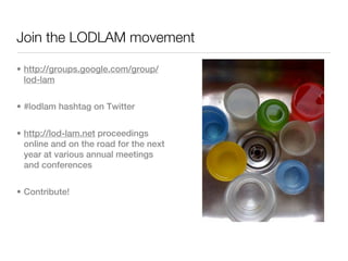 Join the LODLAM movement

• http://groups.google.com/group/
  lod-lam


• #lodlam hashtag on Twitter


• http://lod-lam.net proceedings
  online and on the road for the next
  year at various annual meetings
  and conferences


• Contribute!
 
