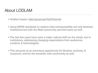 About LODLAM

 • #lodlam teaser: http://youtu.be/YdrVI7emnt4


 • Using WWW standards to explore data interoperability not only between
   institutions but with the Web community and end users as well.


 • The last few years have seen a major cultural shift on the whole, but in
   institutions, addressing changing expectations from audiences,
   curators, & technologists


 • This amounts to an enormous opportunity for libraries, archives, &
   museums, and for the semantic web community as well.
 