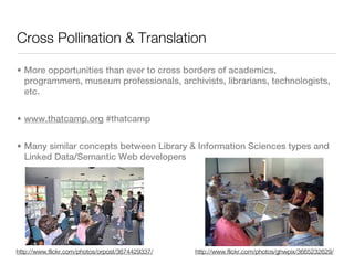 Cross Pollination & Translation

• More opportunities than ever to cross borders of academics,
  programmers, museum professionals, archivists, librarians, technologists,
  etc.


• www.thatcamp.org #thatcamp


• Many similar concepts between Library & Information Sciences types and
  Linked Data/Semantic Web developers




http://www.flickr.com/photos/orpost/3674429337/   http://www.flickr.com/photos/ghwpix/3665232629/
 