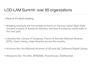 LOD-LAM Summit: over 85 organizations

• First of it’s kind meeting


• Bridging sciences and humanities to focus on moving Linked Open Data
  forward in public & academic libraries, archives & museums world wide in
  the next year.


• Libraries like: Library of Congress, French & German National libraries,
  NYPL, Open Library, state libraries across the country


• Archives like: the National Archives of US and UK, California Digital Library


• Museums like: The Met, SFMOMA, Powerhouse, Smithsonian
 