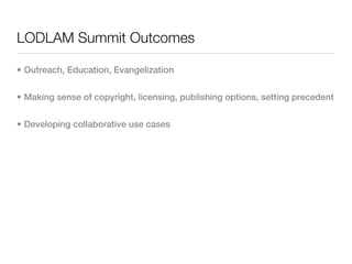 LODLAM Summit Outcomes

• Outreach, Education, Evangelization


• Making sense of copyright, licensing, publishing options, setting precedent


• Developing collaborative use cases
 