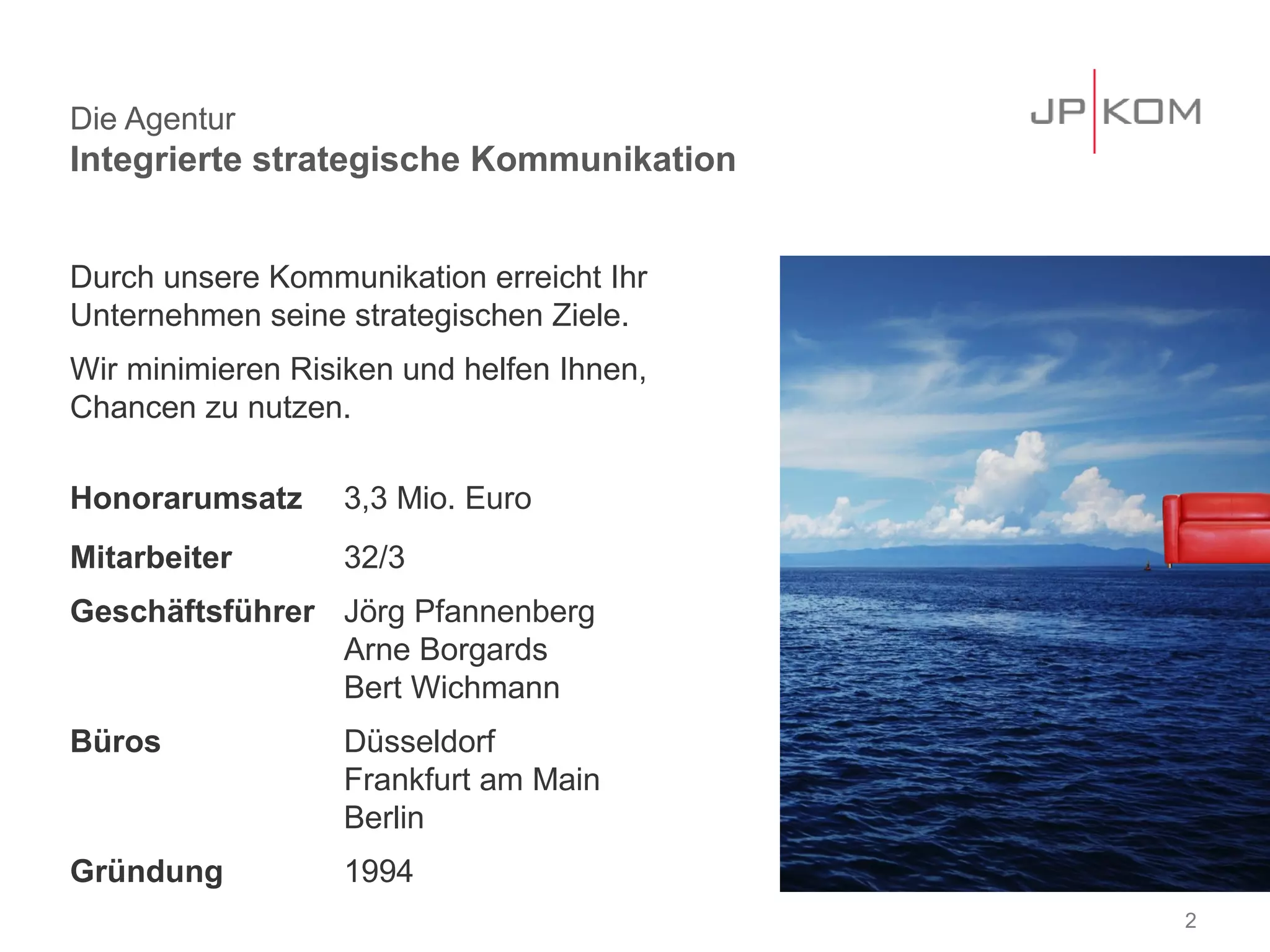 Die Agentur
Integrierte strategische Kommunikation


Durch unsere Kommunikation erreicht Ihr
Unternehmen seine strategischen Ziele.
Wir minimieren Risiken und helfen Ihnen,
Chancen zu nutzen.

Honorarumsatz     3,3 Mio. Euro
Mitarbeiter       32/3
Geschäftsführer Jörg Pfannenberg
                Arne Borgards
                Bert Wichmann
Büros             Düsseldorf
                  Frankfurt am Main
                  Berlin
Gründung          1994
                                           2
 