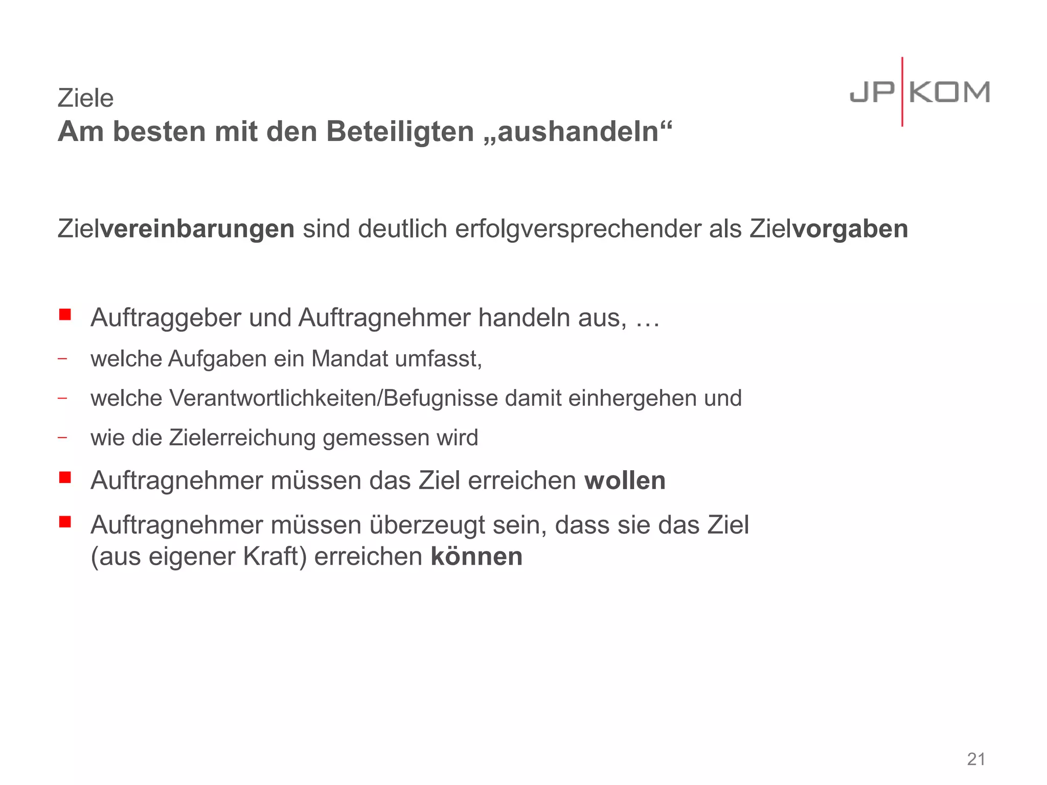 Ziele
Am besten mit den Beteiligten „aushandeln“


Zielvereinbarungen sind deutlich erfolgversprechender als Zielvorgaben


   Auftraggeber und Auftragnehmer handeln aus, …
−   welche Aufgaben ein Mandat umfasst,
−   welche Verantwortlichkeiten/Befugnisse damit einhergehen und
−   wie die Zielerreichung gemessen wird
   Auftragnehmer müssen das Ziel erreichen wollen
   Auftragnehmer müssen überzeugt sein, dass sie das Ziel
    (aus eigener Kraft) erreichen können




                                                                         21
 