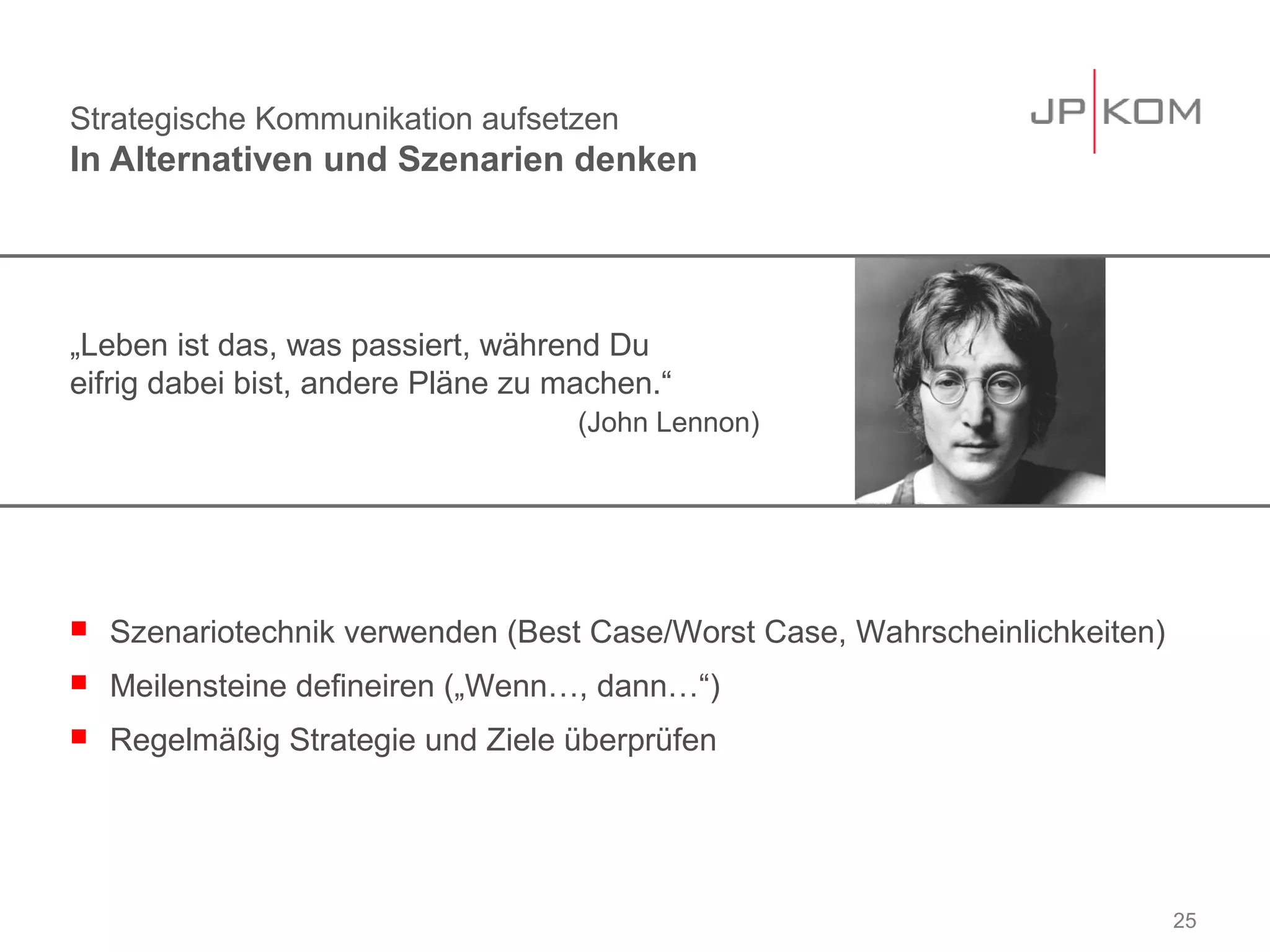 Strategische Kommunikation aufsetzen
In Alternativen und Szenarien denken




„Leben ist das, was passiert, während Du
eifrig dabei bist, andere Pläne zu machen.“
                                    (John Lennon)




   Szenariotechnik verwenden (Best Case/Worst Case, Wahrscheinlichkeiten)
   Meilensteine defineiren („Wenn…, dann…“)
   Regelmäßig Strategie und Ziele überprüfen




                                                                             25
 