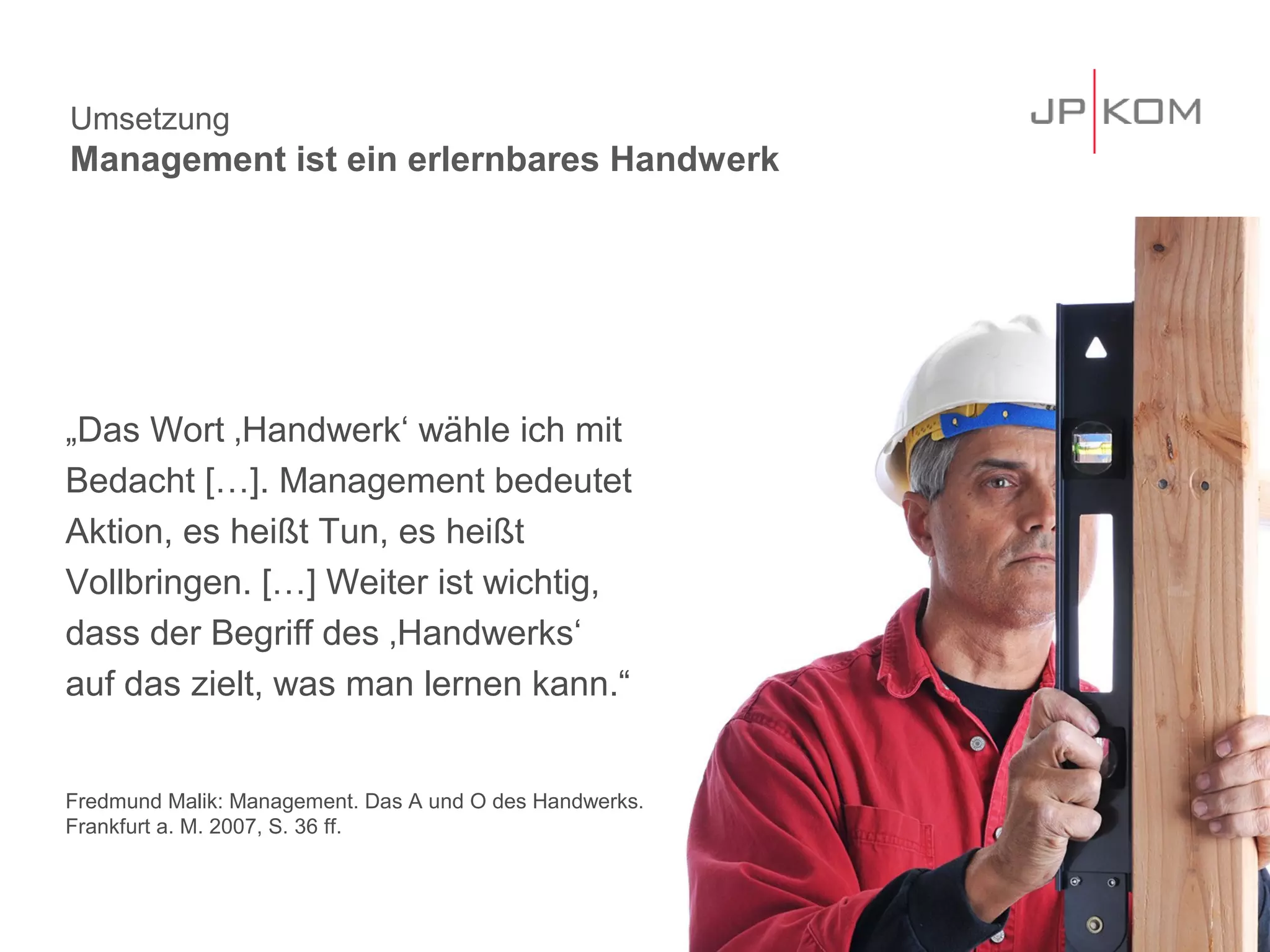 Umsetzung
Management ist ein erlernbares Handwerk




„Das Wort ‚Handwerk‘ wähle ich mit
Bedacht […]. Management bedeutet
Aktion, es heißt Tun, es heißt
Vollbringen. […] Weiter ist wichtig,
dass der Begriff des ‚Handwerks‘
auf das zielt, was man lernen kann.“


Fredmund Malik: Management. Das A und O des Handwerks.
Frankfurt a. M. 2007, S. 36 ff.



                                                         31
 