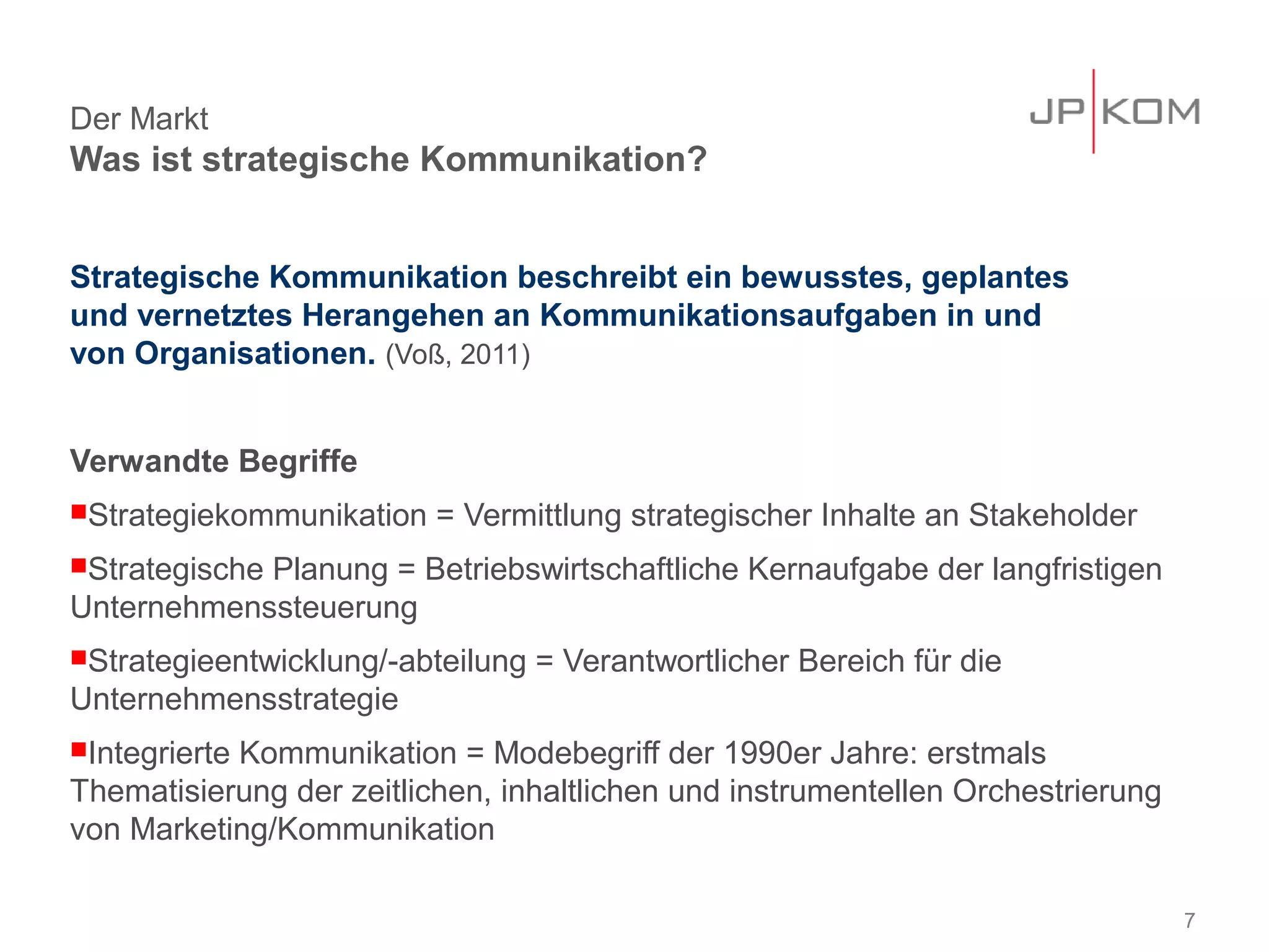 Der Markt
Was ist strategische Kommunikation?


Strategische Kommunikation beschreibt ein bewusstes, geplantes
und vernetztes Herangehen an Kommunikationsaufgaben in und
von Organisationen. (Voß, 2011)


Verwandte Begriffe
Strategiekommunikation   = Vermittlung strategischer Inhalte an Stakeholder
Strategische
            Planung = Betriebswirtschaftliche Kernaufgabe der langfristigen
Unternehmenssteuerung
Strategieentwicklung/-abteilung   = Verantwortlicher Bereich für die
Unternehmensstrategie
Integrierte
           Kommunikation = Modebegriff der 1990er Jahre: erstmals
Thematisierung der zeitlichen, inhaltlichen und instrumentellen Orchestrierung
von Marketing/Kommunikation

                                                                                 7
 