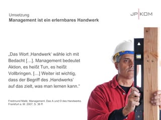 Umsetzung
Management ist ein erlernbares Handwerk




„Das Wort ‚Handwerk‘ wähle ich mit
Bedacht […]. Management bedeutet
Aktion, es heißt Tun, es heißt
Vollbringen. […] Weiter ist wichtig,
dass der Begriff des ‚Handwerks‘
auf das zielt, was man lernen kann.“


Fredmund Malik: Management. Das A und O des Handwerks.
Frankfurt a. M. 2007, S. 36 ff.



                                                         31
 