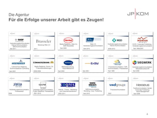 Die Agentur
Für die Erfolge unserer Arbeit gibt es Zeugen!




 Veränderungskommunikation
                                   Brasseler                      Media Relations, Web 2.0,              Web 2.0,             Veränderungskommunikation,
                                       Beratung Web 2.0                                                                                                     CI/CD, Corporate Publishing,
   Interne Kommunikation,                                             B2B-Newsletter            Veränderungskommunikation        Interne Kommunikation      Veränderungskommunikation
      B2B-Kommunikation
 Seit 2011                      2011                              Seit 2009                     Seit 2010                     2009-2010                      Seit 1994/2007




    Cultural Due Diligence,      Media Relations, Komm. für          Mitarbeiterzeitung,                                      Finanzkommunikation, CSR-     Veränderungskommunikation,
  Kommunikations-Controlling      Finanzdienstleistungen              Geschäftsbericht                                        Kommunikation, Pressearbeit         Mitarbeiterzeitschrift
Seit 2007                      2008-2009                        Seit 2004                       Seit 2001                     Seit 1995                      Seit 2006




                                                                                                                                                             Fachkommunikation Dental,
 Veränderungskommunikation,    Veränderungskommunikation,       Interne-, Finanz-, Marketing-      B2B-kommunikation,            Finanzkommunikation           Corporate Publishing,
        Pressearbeit           Public Relations, Pressearbeit     und Unternehmenskomm.          Branding, Corp. Publishing                                      Issue Management
2008                            2001-2010                       2002-2011                       Seit 2010                     2007                           Seit 2008




                                                                                                                                                                                4
 