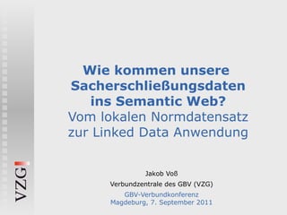 Wie kommen unsere
Sacherschließungsdaten
   ins Semantic Web?
Vom lokalen Normdatensatz
zur Linked Data Anwendung


              Jakob Voß
     Verbundzentrale des GBV (VZG)
        GBV-Verbundkonferenz
     Magdeburg, 7. September 2011
 