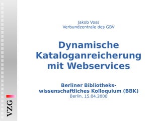 Jakob Voss Verbundzentrale des GBV Dynamische Kataloganreicherung mit Webservices   Berliner Bibliotheks- wissenschaftliches Kolloquium (BBK) Berlin, 15.04.2008 