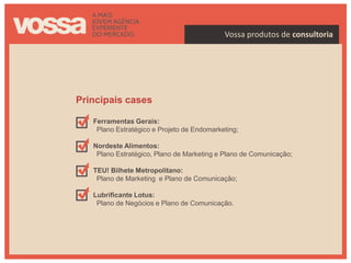 Vossa produtos de consultoria




Principais cases

   Ferramentas Gerais:
    Plano Estratégico e Projeto de Endomarketing;

   Nordeste Alimentos:
    Plano Estratégico, Plano de Marketing e Plano de Comunicação;

   TEU! Bilhete Metropolitano:
    Plano de Marketing e Plano de Comunicação;

   Lubrificante Lotus:
    Plano de Negócios e Plano de Comunicação.
 
