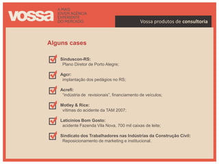 Vossa produtos de consultoria


Alguns cases

   Sinduscon-RS:
    Plano Diretor de Porto Alegre;

   Agcr:
    implantação dos pedágios no RS;

   Acrefi:
    “indústria de revisionais”, financiamento de veículos;

   Motley & Rice:
    vítimas do acidente da TAM 2007;

   Laticínios Bom Gosto:
    acidente Fazenda Vila Nova, 700 mil caixas de leite;

   Sindicato dos Trabalhadores nas Indústrias da Construção Cívil:
    Reposicionamento de marketing e institucional.
 