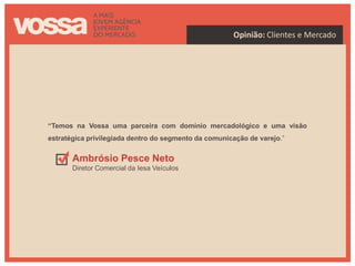 Opinião: Clientes e Mercado




“Temos na Vossa uma parceira com domínio mercadológico e uma visão
estratégica privilegiada dentro do segmento da comunicação de varejo.”


       Ambrósio Pesce Neto
       Diretor Comercial da Iesa Veículos
 
