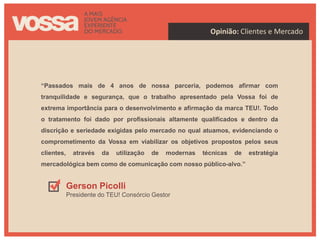 Opinião: Clientes e Mercado




“Passados mais de 4 anos de nossa parceria, podemos afirmar com
tranquilidade e segurança, que o trabalho apresentado pela Vossa foi de
extrema importância para o desenvolvimento e afirmação da marca TEU!. Todo
o tratamento foi dado por profissionais altamente qualificados e dentro da
discrição e seriedade exigidas pelo mercado no qual atuamos, evidenciando o
comprometimento da Vossa em viabilizar os objetivos propostos pelos seus
clientes,     através   da   utilização   de   modernas   técnicas   de   estratégia
mercadológica bem como de comunicação com nosso público-alvo.”


            Gerson Picolli
            Presidente do TEU! Consórcio Gestor
 
