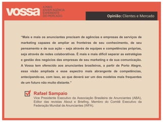 Opinião: Clientes e Mercado




“Mais e mais os anunciantes precisam de agências e empresas de serviços de
marketing capazes de ampliar as fronteiras de seu conhecimento, de seu
pensamento e de sua ação – seja através de equipes e competências próprias,
seja através de redes colaborativas. É mais e mais difícil separar as estratégias
e gestão dos negócios das empresas de seu marketing e de sua comunicação.
A Vossa tem oferecido aos anunciantes brasileiros, a partir de Porto Alegre,
essa visão ampliada e esse espectro mais abrangente de competências,
antecipando-se, com isso, ao que deverá ser um dos modelos mais frequentes
de um futuro não muito distante.”


        Rafael Sampaio
        Vice Presidente Executivo da Associação Brasileira de Anunciantes (ABA),
        Editor das revistas About e Briefing, Membro do Comitê Executivo da
        Federação Mundial de Anunciantes (WFA).
 
