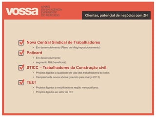 Clientes, potencial de negócios com ZH




Nova Central Sindical de Trabalhadores
   • Em desenvolvimento (Plano de Mktg/reposicionamento)

Policard
   • Em desenvolvimento;
   • segmento RH (benefícios).

STICC – Trabalhadores da Construção civil
   • Projetos ligados a qualidade de vida dos trabalhadores do setor;
   • Campanha de novos sócios (previsto para março 2013).

TEU!
   • Projetos ligados a mobilidade na região metropolitana;
   • Projetos ligados ao setor de RH;
 