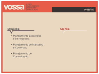 Produtos




Estratégia                       Agência

   • Planejamento Estratégico      • Full Service;
     e de Negócios;
                                   • Gestão de Imagens,
   • Planejamento de Marketing       Conflitos e Crises.
     e Comercial;

   • Planejamento de
     Comunicação.
 
