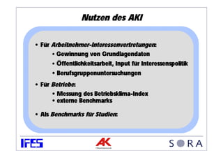 Nutzen des AKI

• Für Arbeitnehmer-Interessenvertretungen:
      • Gewinnung von Grundlagendaten
      • Öffentlichkeitsarbeit, Input für Interessenspolitik
      • Berufsgruppenuntersuchungen
• Für Betriebe:
      • Messung des Betriebsklima-Index
      • externe Benchmarks

• Als Benchmarks für Studien:
 