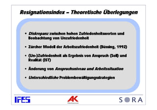 Resignationsindex – Theoretische Überlegungen


 • Diskrepanz zwischen hohen Zufriedenheitswerten und
   Beobachtung von Unzufriedenheit

 • Zürcher Modell der Arbeitszufriedenheit (Büssing, 1992)

 • (Un-)Zufriedenheit als Ergebnis von Anspruch (Soll) und
   Realität (IST)

 • Änderung von Anspruchsniveau und Arbeitssituation

 • Unterschiedliche Problembewältigungsstrategien
 