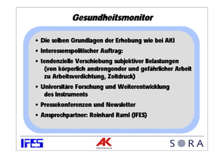 Gesundheitsmonitor

• Die selben Grundlagen der Erhebung wie bei AKI
• Interessenspolitischer Auftrag:
• tendenzielle Verschiebung subjektiver Belastungen
   (von körperlich anstrengender und gefährlicher Arbeit
   zu Arbeitsverdichtung, Zeitdruck)
• Universitäre Forschung und Weiterentwicklung
   des Instruments
• Pressekonferenzen und Newsletter
• Ansprechpartner: Reinhard Raml (IFES)
 