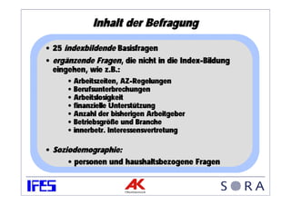 Inhalt der Befragung

• 25 indexbildende Basisfragen
• ergänzende Fragen, die nicht in die Index-Bildung
  eingehen, wie z.B.:
      • Arbeitszeiten, AZ-Regelungen
      • Berufsunterbrechungen
      • Arbeitslosigkeit
      • finanzielle Unterstützung
      • Anzahl der bisherigen Arbeitgeber
      • Betriebsgröße und Branche
      • innerbetr. Interessensvertretung

• Soziodemographie:
      • personen und haushaltsbezogene Fragen
 