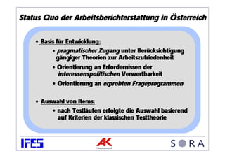 Status Quo der Arbeitsberichterstattung in Österreich

    • Basis für Entwicklung:
          • pragmatischer Zugang unter Berücksichtigung
            gängiger Theorien zur Arbeitszufriedenheit
          • Orientierung an Erfordernissen der
             interessenspolitischen Verwertbarkeit
          • Orientierung an erprobten Frageprogrammen

    • Auswahl von Items:
         • nach Testläufen erfolgte die Auswahl basierend
           auf Kriterien der klassischen Testtheorie
 