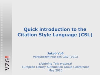 Quick introduction to the Citation Style Language (CSL) Jakob Voß Verbundzentrale des GBV (VZG) Lightning Talk proposal European Library Automation Group Conference May 2010 