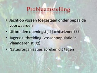 ProbleemstellingJacht op vossen toegestaan onder bepaalde voorwaarden Uitbreiden openingstijd jachtseizoen???Jagers: uitbreiding (vossenpopulatie in Vlaanderen stijgt) Natuurorganisaties spreken dit tegen