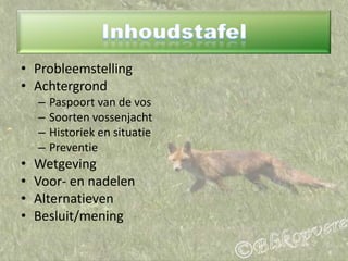 InhoudstafelProbleemstellingAchtergrondPaspoort van de vosSoorten vossenjachtHistoriek en situatiePreventieWetgevingVoor- en nadelenAlternatievenBesluit/mening