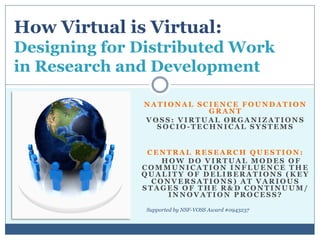 How Virtual is Virtual:
Designing for Distributed Work
in Research and Development

              NATIONAL SCIENCE FOUNDATION
                         GRANT
              VOSS: VIRTUAL ORGANIZATIONS
                SOCIO-TECHNICAL SYSTEMS


               CENTRAL RESEARCH QUESTION:
                  HOW DO VIRTUAL MODES OF
              COMMUNICATION INFLUENCE THE
              QUALITY OF DELIBERATIONS (KEY
                CONVERSATIONS) AT VARIOUS
              STAGES OF THE R&D CONTINUUM/
                   INNOVATION PROCESS?

               Supported by NSF-VOSS Award #0943237
 
