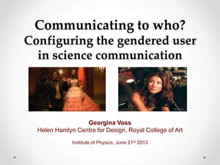 Communicating to who?
Configuring the gendered user
in science communication
Georgina Voss
Helen Hamlyn Centre for Design, Royal College of Art
Institute of Physics, June 21st 2013
 