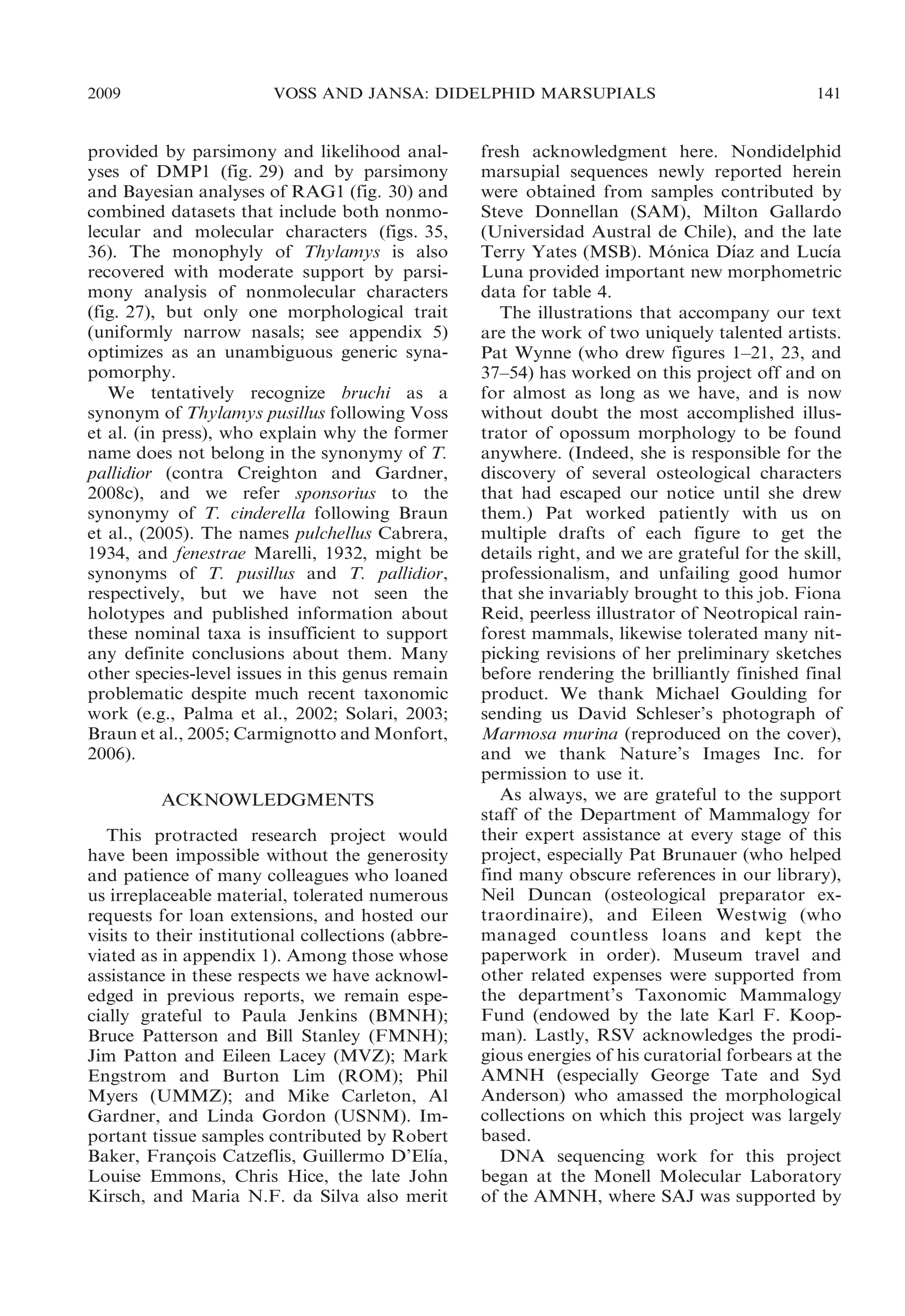 2009

VOSS AND JANSA: DIDELPHID MARSUPIALS

provided by parsimony and likelihood analyses of DMP1 (fig. 29) and by parsimony
and Bayesian analyses of RAG1 (fig. 30) and
combined datasets that include both nonmolecular and molecular characters (figs. 35,
36). The monophyly of Thylamys is also
recovered with moderate support by parsimony analysis of nonmolecular characters
(fig. 27), but only one morphological trait
(uniformly narrow nasals; see appendix 5)
optimizes as an unambiguous generic synapomorphy.
We tentatively recognize bruchi as a
synonym of Thylamys pusillus following Voss
et al. (in press), who explain why the former
name does not belong in the synonymy of T.
pallidior (contra Creighton and Gardner,
2008c), and we refer sponsorius to the
synonymy of T. cinderella following Braun
et al., (2005). The names pulchellus Cabrera,
1934, and fenestrae Marelli, 1932, might be
synonyms of T. pusillus and T. pallidior,
respectively, but we have not seen the
holotypes and published information about
these nominal taxa is insufficient to support
any definite conclusions about them. Many
other species-level issues in this genus remain
problematic despite much recent taxonomic
work (e.g., Palma et al., 2002; Solari, 2003;
Braun et al., 2005; Carmignotto and Monfort,
2006).
ACKNOWLEDGMENTS
This protracted research project would
have been impossible without the generosity
and patience of many colleagues who loaned
us irreplaceable material, tolerated numerous
requests for loan extensions, and hosted our
visits to their institutional collections (abbreviated as in appendix 1). Among those whose
assistance in these respects we have acknowledged in previous reports, we remain especially grateful to Paula Jenkins (BMNH);
Bruce Patterson and Bill Stanley (FMNH);
Jim Patton and Eileen Lacey (MVZ); Mark
Engstrom and Burton Lim (ROM); Phil
Myers (UMMZ); and Mike Carleton, Al
Gardner, and Linda Gordon (USNM). Important tissue samples contributed by Robert
´
Baker, Francois Catzeflis, Guillermo D’Elıa,
¸
Louise Emmons, Chris Hice, the late John
Kirsch, and Maria N.F. da Silva also merit

141

fresh acknowledgment here. Nondidelphid
marsupial sequences newly reported herein
were obtained from samples contributed by
Steve Donnellan (SAM), Milton Gallardo
(Universidad Austral de Chile), and the late
´
´
Terry Yates (MSB). Monica Dıaz and Lucıa
´
Luna provided important new morphometric
data for table 4.
The illustrations that accompany our text
are the work of two uniquely talented artists.
Pat Wynne (who drew figures 1–21, 23, and
37–54) has worked on this project off and on
for almost as long as we have, and is now
without doubt the most accomplished illustrator of opossum morphology to be found
anywhere. (Indeed, she is responsible for the
discovery of several osteological characters
that had escaped our notice until she drew
them.) Pat worked patiently with us on
multiple drafts of each figure to get the
details right, and we are grateful for the skill,
professionalism, and unfailing good humor
that she invariably brought to this job. Fiona
Reid, peerless illustrator of Neotropical rainforest mammals, likewise tolerated many nitpicking revisions of her preliminary sketches
before rendering the brilliantly finished final
product. We thank Michael Goulding for
sending us David Schleser’s photograph of
Marmosa murina (reproduced on the cover),
and we thank Nature’s Images Inc. for
permission to use it.
As always, we are grateful to the support
staff of the Department of Mammalogy for
their expert assistance at every stage of this
project, especially Pat Brunauer (who helped
find many obscure references in our library),
Neil Duncan (osteological preparator extraordinaire), and Eileen Westwig (who
managed countless loans and kept the
paperwork in order). Museum travel and
other related expenses were supported from
the department’s Taxonomic Mammalogy
Fund (endowed by the late Karl F. Koopman). Lastly, RSV acknowledges the prodigious energies of his curatorial forbears at the
AMNH (especially George Tate and Syd
Anderson) who amassed the morphological
collections on which this project was largely
based.
DNA sequencing work for this project
began at the Monell Molecular Laboratory
of the AMNH, where SAJ was supported by

 