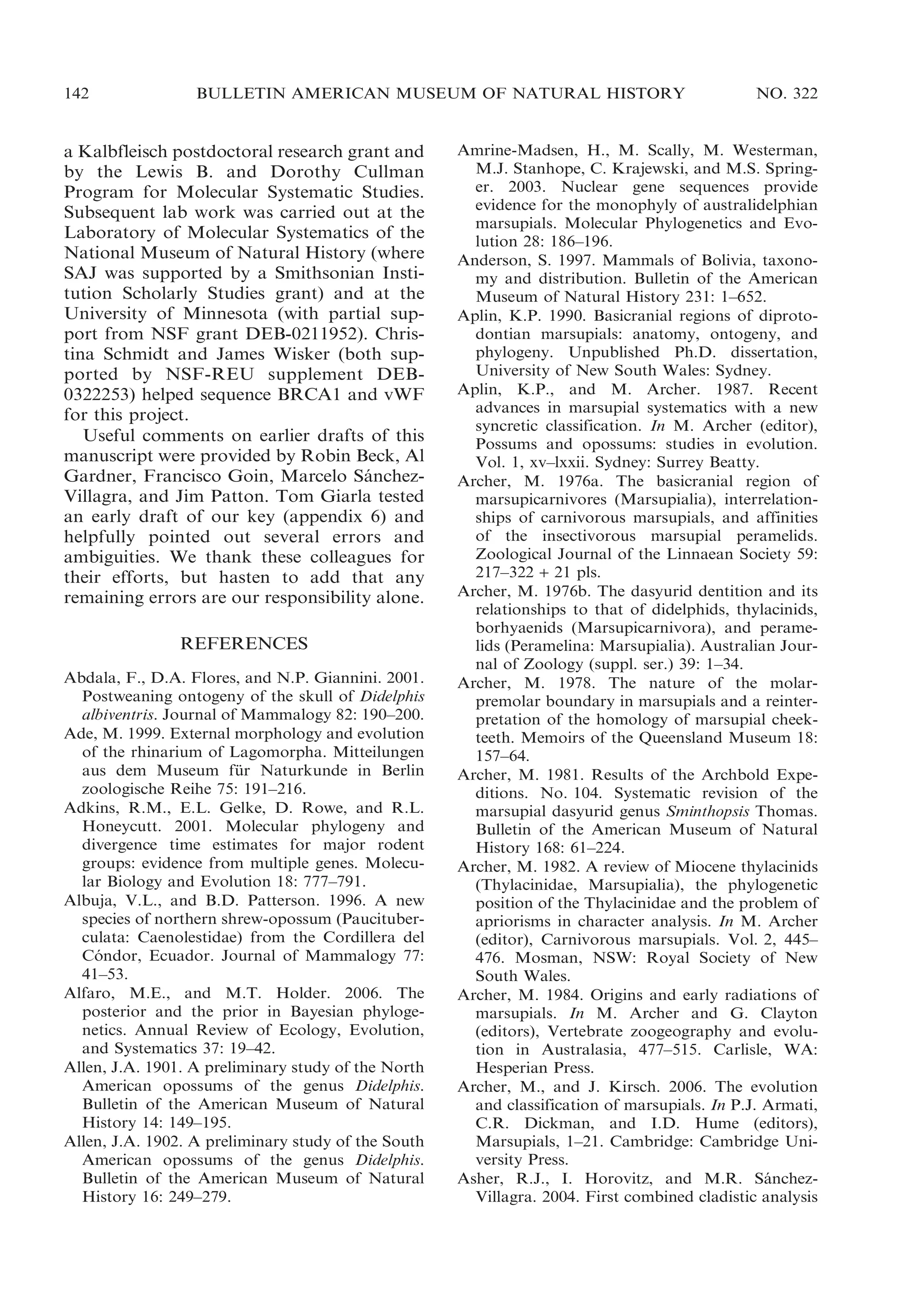 142

BULLETIN AMERICAN MUSEUM OF NATURAL HISTORY

a Kalbfleisch postdoctoral research grant and
by the Lewis B. and Dorothy Cullman
Program for Molecular Systematic Studies.
Subsequent lab work was carried out at the
Laboratory of Molecular Systematics of the
National Museum of Natural History (where
SAJ was supported by a Smithsonian Institution Scholarly Studies grant) and at the
University of Minnesota (with partial support from NSF grant DEB-0211952). Christina Schmidt and James Wisker (both supported by NSF-REU supplement DEB0322253) helped sequence BRCA1 and vWF
for this project.
Useful comments on earlier drafts of this
manuscript were provided by Robin Beck, Al
Gardner, Francisco Goin, Marcelo Sanchez´
Villagra, and Jim Patton. Tom Giarla tested
an early draft of our key (appendix 6) and
helpfully pointed out several errors and
ambiguities. We thank these colleagues for
their efforts, but hasten to add that any
remaining errors are our responsibility alone.
REFERENCES
Abdala, F., D.A. Flores, and N.P. Giannini. 2001.
Postweaning ontogeny of the skull of Didelphis
albiventris. Journal of Mammalogy 82: 190–200.
Ade, M. 1999. External morphology and evolution
of the rhinarium of Lagomorpha. Mitteilungen
aus dem Museum fur Naturkunde in Berlin
¨
zoologische Reihe 75: 191–216.
Adkins, R.M., E.L. Gelke, D. Rowe, and R.L.
Honeycutt. 2001. Molecular phylogeny and
divergence time estimates for major rodent
groups: evidence from multiple genes. Molecular Biology and Evolution 18: 777–791.
Albuja, V.L., and B.D. Patterson. 1996. A new
species of northern shrew-opossum (Paucituberculata: Caenolestidae) from the Cordillera del
Condor, Ecuador. Journal of Mammalogy 77:
´
41–53.
Alfaro, M.E., and M.T. Holder. 2006. The
posterior and the prior in Bayesian phylogenetics. Annual Review of Ecology, Evolution,
and Systematics 37: 19–42.
Allen, J.A. 1901. A preliminary study of the North
American opossums of the genus Didelphis.
Bulletin of the American Museum of Natural
History 14: 149–195.
Allen, J.A. 1902. A preliminary study of the South
American opossums of the genus Didelphis.
Bulletin of the American Museum of Natural
History 16: 249–279.

NO. 322

Amrine-Madsen, H., M. Scally, M. Westerman,
M.J. Stanhope, C. Krajewski, and M.S. Springer. 2003. Nuclear gene sequences provide
evidence for the monophyly of australidelphian
marsupials. Molecular Phylogenetics and Evolution 28: 186–196.
Anderson, S. 1997. Mammals of Bolivia, taxonomy and distribution. Bulletin of the American
Museum of Natural History 231: 1–652.
Aplin, K.P. 1990. Basicranial regions of diprotodontian marsupials: anatomy, ontogeny, and
phylogeny. Unpublished Ph.D. dissertation,
University of New South Wales: Sydney.
Aplin, K.P., and M. Archer. 1987. Recent
advances in marsupial systematics with a new
syncretic classification. In M. Archer (editor),
Possums and opossums: studies in evolution.
Vol. 1, xv–lxxii. Sydney: Surrey Beatty.
Archer, M. 1976a. The basicranial region of
marsupicarnivores (Marsupialia), interrelationships of carnivorous marsupials, and affinities
of the insectivorous marsupial peramelids.
Zoological Journal of the Linnaean Society 59:
217–322 + 21 pls.
Archer, M. 1976b. The dasyurid dentition and its
relationships to that of didelphids, thylacinids,
borhyaenids (Marsupicarnivora), and peramelids (Peramelina: Marsupialia). Australian Journal of Zoology (suppl. ser.) 39: 1–34.
Archer, M. 1978. The nature of the molarpremolar boundary in marsupials and a reinterpretation of the homology of marsupial cheekteeth. Memoirs of the Queensland Museum 18:
157–64.
Archer, M. 1981. Results of the Archbold Expeditions. No. 104. Systematic revision of the
marsupial dasyurid genus Sminthopsis Thomas.
Bulletin of the American Museum of Natural
History 168: 61–224.
Archer, M. 1982. A review of Miocene thylacinids
(Thylacinidae, Marsupialia), the phylogenetic
position of the Thylacinidae and the problem of
apriorisms in character analysis. In M. Archer
(editor), Carnivorous marsupials. Vol. 2, 445–
476. Mosman, NSW: Royal Society of New
South Wales.
Archer, M. 1984. Origins and early radiations of
marsupials. In M. Archer and G. Clayton
(editors), Vertebrate zoogeography and evolution in Australasia, 477–515. Carlisle, WA:
Hesperian Press.
Archer, M., and J. Kirsch. 2006. The evolution
and classification of marsupials. In P.J. Armati,
C.R. Dickman, and I.D. Hume (editors),
Marsupials, 1–21. Cambridge: Cambridge University Press.
Asher, R.J., I. Horovitz, and M.R. Sanchez´
Villagra. 2004. First combined cladistic analysis

 