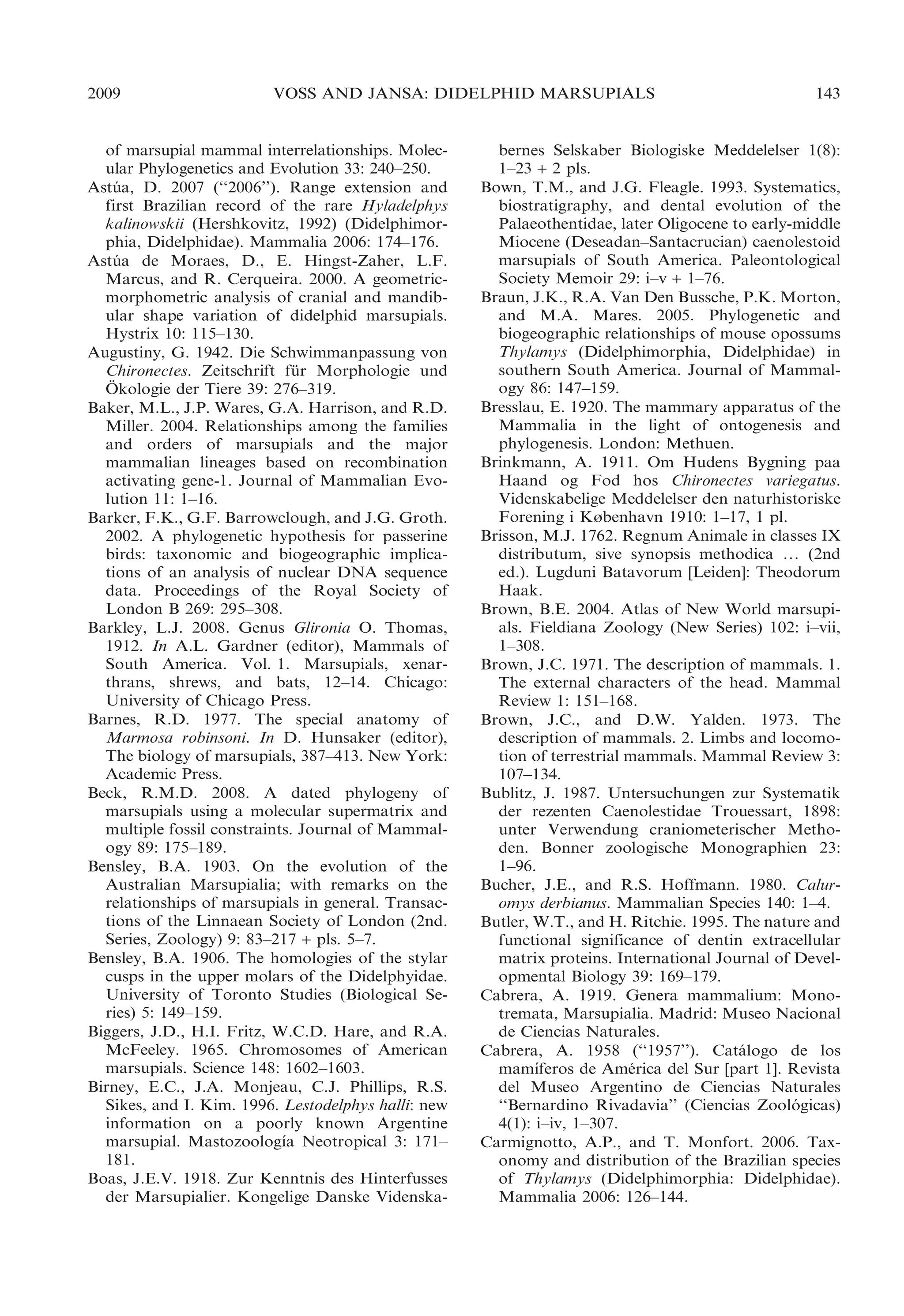 2009

VOSS AND JANSA: DIDELPHID MARSUPIALS

of marsupial mammal interrelationships. Molecular Phylogenetics and Evolution 33: 240–250.
Astua, D. 2007 (‘‘2006’’). Range extension and
´
first Brazilian record of the rare Hyladelphys
kalinowskii (Hershkovitz, 1992) (Didelphimorphia, Didelphidae). Mammalia 2006: 174–176.
Astua de Moraes, D., E. Hingst-Zaher, L.F.
´
Marcus, and R. Cerqueira. 2000. A geometricmorphometric analysis of cranial and mandibular shape variation of didelphid marsupials.
Hystrix 10: 115–130.
Augustiny, G. 1942. Die Schwimmanpassung von
Chironectes. Zeitschrift fur Morphologie und
¨
¨
Okologie der Tiere 39: 276–319.
Baker, M.L., J.P. Wares, G.A. Harrison, and R.D.
Miller. 2004. Relationships among the families
and orders of marsupials and the major
mammalian lineages based on recombination
activating gene-1. Journal of Mammalian Evolution 11: 1–16.
Barker, F.K., G.F. Barrowclough, and J.G. Groth.
2002. A phylogenetic hypothesis for passerine
birds: taxonomic and biogeographic implications of an analysis of nuclear DNA sequence
data. Proceedings of the Royal Society of
London B 269: 295–308.
Barkley, L.J. 2008. Genus Glironia O. Thomas,
1912. In A.L. Gardner (editor), Mammals of
South America. Vol. 1. Marsupials, xenarthrans, shrews, and bats, 12–14. Chicago:
University of Chicago Press.
Barnes, R.D. 1977. The special anatomy of
Marmosa robinsoni. In D. Hunsaker (editor),
The biology of marsupials, 387–413. New York:
Academic Press.
Beck, R.M.D. 2008. A dated phylogeny of
marsupials using a molecular supermatrix and
multiple fossil constraints. Journal of Mammalogy 89: 175–189.
Bensley, B.A. 1903. On the evolution of the
Australian Marsupialia; with remarks on the
relationships of marsupials in general. Transactions of the Linnaean Society of London (2nd.
Series, Zoology) 9: 83–217 + pls. 5–7.
Bensley, B.A. 1906. The homologies of the stylar
cusps in the upper molars of the Didelphyidae.
University of Toronto Studies (Biological Series) 5: 149–159.
Biggers, J.D., H.I. Fritz, W.C.D. Hare, and R.A.
McFeeley. 1965. Chromosomes of American
marsupials. Science 148: 1602–1603.
Birney, E.C., J.A. Monjeau, C.J. Phillips, R.S.
Sikes, and I. Kim. 1996. Lestodelphys halli: new
information on a poorly known Argentine
´
marsupial. Mastozoologıa Neotropical 3: 171–
181.
Boas, J.E.V. 1918. Zur Kenntnis des Hinterfusses
der Marsupialier. Kongelige Danske Videnska-

143

bernes Selskaber Biologiske Meddelelser 1(8):
1–23 + 2 pls.
Bown, T.M., and J.G. Fleagle. 1993. Systematics,
biostratigraphy, and dental evolution of the
Palaeothentidae, later Oligocene to early-middle
Miocene (Deseadan–Santacrucian) caenolestoid
marsupials of South America. Paleontological
Society Memoir 29: i–v + 1–76.
Braun, J.K., R.A. Van Den Bussche, P.K. Morton,
and M.A. Mares. 2005. Phylogenetic and
biogeographic relationships of mouse opossums
Thylamys (Didelphimorphia, Didelphidae) in
southern South America. Journal of Mammalogy 86: 147–159.
Bresslau, E. 1920. The mammary apparatus of the
Mammalia in the light of ontogenesis and
phylogenesis. London: Methuen.
Brinkmann, A. 1911. Om Hudens Bygning paa
Haand og Fod hos Chironectes variegatus.
Videnskabelige Meddelelser den naturhistoriske
Forening i København 1910: 1–17, 1 pl.
Brisson, M.J. 1762. Regnum Animale in classes IX
distributum, sive synopsis methodica … (2nd
ed.). Lugduni Batavorum [Leiden]: Theodorum
Haak.
Brown, B.E. 2004. Atlas of New World marsupials. Fieldiana Zoology (New Series) 102: i–vii,
1–308.
Brown, J.C. 1971. The description of mammals. 1.
The external characters of the head. Mammal
Review 1: 151–168.
Brown, J.C., and D.W. Yalden. 1973. The
description of mammals. 2. Limbs and locomotion of terrestrial mammals. Mammal Review 3:
107–134.
Bublitz, J. 1987. Untersuchungen zur Systematik
der rezenten Caenolestidae Trouessart, 1898:
unter Verwendung craniometerischer Methoden. Bonner zoologische Monographien 23:
1–96.
Bucher, J.E., and R.S. Hoffmann. 1980. Caluromys derbianus. Mammalian Species 140: 1–4.
Butler, W.T., and H. Ritchie. 1995. The nature and
functional significance of dentin extracellular
matrix proteins. International Journal of Developmental Biology 39: 169–179.
Cabrera, A. 1919. Genera mammalium: Monotremata, Marsupialia. Madrid: Museo Nacional
de Ciencias Naturales.
Cabrera, A. 1958 (‘‘1957’’). Catalogo de los
´
´
mamıferos de America del Sur [part 1]. Revista
´
del Museo Argentino de Ciencias Naturales
‘‘Bernardino Rivadavia’’ (Ciencias Zoologicas)
´
4(1): i–iv, 1–307.
Carmignotto, A.P., and T. Monfort. 2006. Taxonomy and distribution of the Brazilian species
of Thylamys (Didelphimorphia: Didelphidae).
Mammalia 2006: 126–144.

 