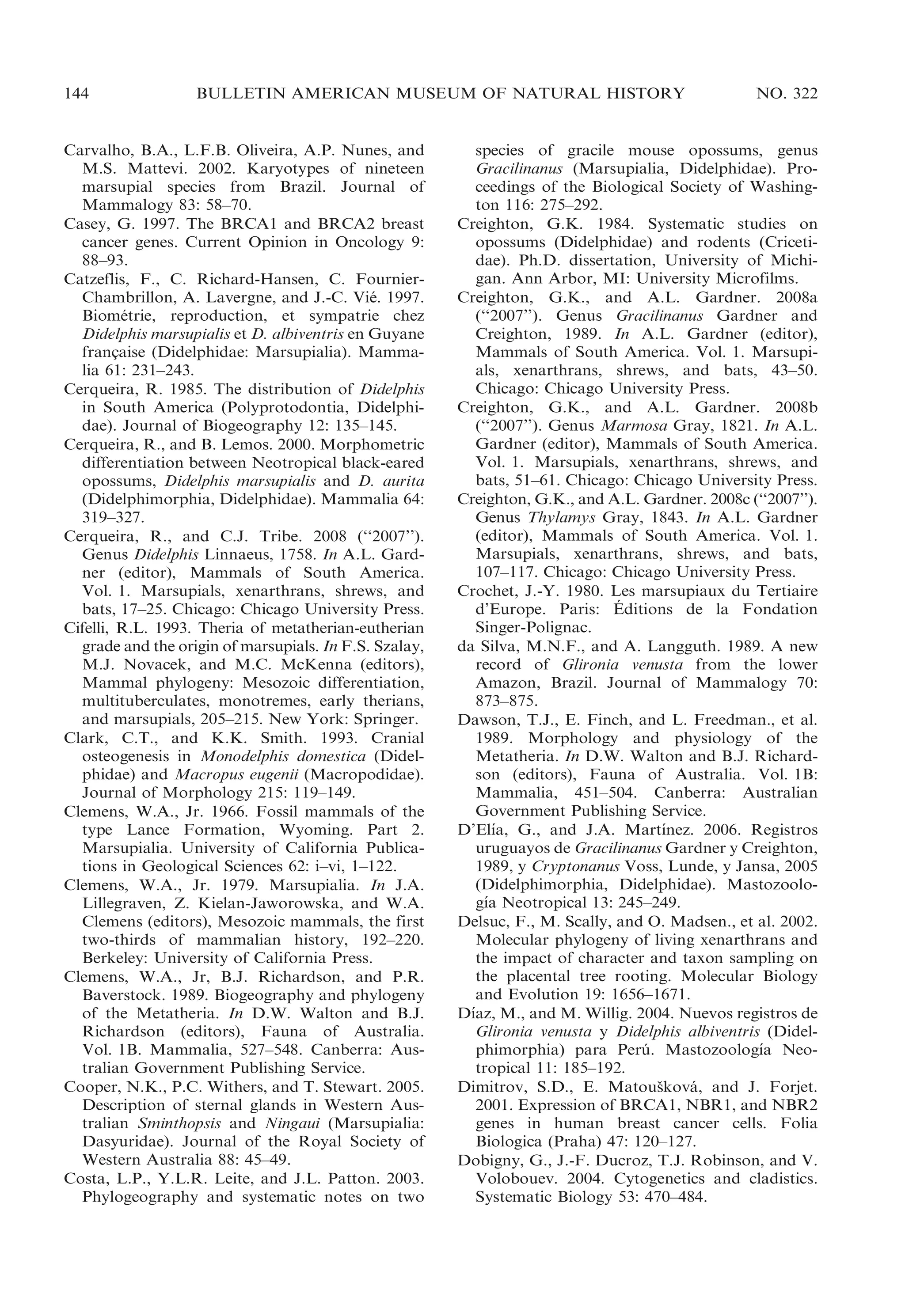 144

BULLETIN AMERICAN MUSEUM OF NATURAL HISTORY

Carvalho, B.A., L.F.B. Oliveira, A.P. Nunes, and
M.S. Mattevi. 2002. Karyotypes of nineteen
marsupial species from Brazil. Journal of
Mammalogy 83: 58–70.
Casey, G. 1997. The BRCA1 and BRCA2 breast
cancer genes. Current Opinion in Oncology 9:
88–93.
Catzeflis, F., C. Richard-Hansen, C. FournierChambrillon, A. Lavergne, and J.-C. Vie. 1997.
´
Biometrie, reproduction, et sympatrie chez
´
Didelphis marsupialis et D. albiventris en Guyane
francaise (Didelphidae: Marsupialia). Mamma¸
lia 61: 231–243.
Cerqueira, R. 1985. The distribution of Didelphis
in South America (Polyprotodontia, Didelphidae). Journal of Biogeography 12: 135–145.
Cerqueira, R., and B. Lemos. 2000. Morphometric
differentiation between Neotropical black-eared
opossums, Didelphis marsupialis and D. aurita
(Didelphimorphia, Didelphidae). Mammalia 64:
319–327.
Cerqueira, R., and C.J. Tribe. 2008 (‘‘2007’’).
Genus Didelphis Linnaeus, 1758. In A.L. Gardner (editor), Mammals of South America.
Vol. 1. Marsupials, xenarthrans, shrews, and
bats, 17–25. Chicago: Chicago University Press.
Cifelli, R.L. 1993. Theria of metatherian-eutherian
grade and the origin of marsupials. In F.S. Szalay,
M.J. Novacek, and M.C. McKenna (editors),
Mammal phylogeny: Mesozoic differentiation,
multituberculates, monotremes, early therians,
and marsupials, 205–215. New York: Springer.
Clark, C.T., and K.K. Smith. 1993. Cranial
osteogenesis in Monodelphis domestica (Didelphidae) and Macropus eugenii (Macropodidae).
Journal of Morphology 215: 119–149.
Clemens, W.A., Jr. 1966. Fossil mammals of the
type Lance Formation, Wyoming. Part 2.
Marsupialia. University of California Publications in Geological Sciences 62: i–vi, 1–122.
Clemens, W.A., Jr. 1979. Marsupialia. In J.A.
Lillegraven, Z. Kielan-Jaworowska, and W.A.
Clemens (editors), Mesozoic mammals, the first
two-thirds of mammalian history, 192–220.
Berkeley: University of California Press.
Clemens, W.A., Jr, B.J. Richardson, and P.R.
Baverstock. 1989. Biogeography and phylogeny
of the Metatheria. In D.W. Walton and B.J.
Richardson (editors), Fauna of Australia.
Vol. 1B. Mammalia, 527–548. Canberra: Australian Government Publishing Service.
Cooper, N.K., P.C. Withers, and T. Stewart. 2005.
Description of sternal glands in Western Australian Sminthopsis and Ningaui (Marsupialia:
Dasyuridae). Journal of the Royal Society of
Western Australia 88: 45–49.
Costa, L.P., Y.L.R. Leite, and J.L. Patton. 2003.
Phylogeography and systematic notes on two

NO. 322

species of gracile mouse opossums, genus
Gracilinanus (Marsupialia, Didelphidae). Proceedings of the Biological Society of Washington 116: 275–292.
Creighton, G.K. 1984. Systematic studies on
opossums (Didelphidae) and rodents (Cricetidae). Ph.D. dissertation, University of Michigan. Ann Arbor, MI: University Microfilms.
Creighton, G.K., and A.L. Gardner. 2008a
(‘‘2007’’). Genus Gracilinanus Gardner and
Creighton, 1989. In A.L. Gardner (editor),
Mammals of South America. Vol. 1. Marsupials, xenarthrans, shrews, and bats, 43–50.
Chicago: Chicago University Press.
Creighton, G.K., and A.L. Gardner. 2008b
(‘‘2007’’). Genus Marmosa Gray, 1821. In A.L.
Gardner (editor), Mammals of South America.
Vol. 1. Marsupials, xenarthrans, shrews, and
bats, 51–61. Chicago: Chicago University Press.
Creighton, G.K., and A.L. Gardner. 2008c (‘‘2007’’).
Genus Thylamys Gray, 1843. In A.L. Gardner
(editor), Mammals of South America. Vol. 1.
Marsupials, xenarthrans, shrews, and bats,
107–117. Chicago: Chicago University Press.
Crochet, J.-Y. 1980. Les marsupiaux du Tertiaire
´
d’Europe. Paris: Editions de la Fondation
Singer-Polignac.
da Silva, M.N.F., and A. Langguth. 1989. A new
record of Glironia venusta from the lower
Amazon, Brazil. Journal of Mammalogy 70:
873–875.
Dawson, T.J., E. Finch, and L. Freedman., et al.
1989. Morphology and physiology of the
Metatheria. In D.W. Walton and B.J. Richardson (editors), Fauna of Australia. Vol. 1B:
Mammalia, 451–504. Canberra: Australian
Government Publishing Service.
´
´
D’Elıa, G., and J.A. Martınez. 2006. Registros
uruguayos de Gracilinanus Gardner y Creighton,
1989, y Cryptonanus Voss, Lunde, y Jansa, 2005
(Didelphimorphia, Didelphidae). Mastozoolo´
gıa Neotropical 13: 245–249.
Delsuc, F., M. Scally, and O. Madsen., et al. 2002.
Molecular phylogeny of living xenarthrans and
the impact of character and taxon sampling on
the placental tree rooting. Molecular Biology
and Evolution 19: 1656–1671.
´
Dıaz, M., and M. Willig. 2004. Nuevos registros de
Glironia venusta y Didelphis albiventris (Didel´
phimorphia) para Peru. Mastozoologıa Neo´
tropical 11: 185–192.
Dimitrov, S.D., E. Matouskova, and J. Forjet.
ˇ
´
2001. Expression of BRCA1, NBR1, and NBR2
genes in human breast cancer cells. Folia
Biologica (Praha) 47: 120–127.
Dobigny, G., J.-F. Ducroz, T.J. Robinson, and V.
Volobouev. 2004. Cytogenetics and cladistics.
Systematic Biology 53: 470–484.

 