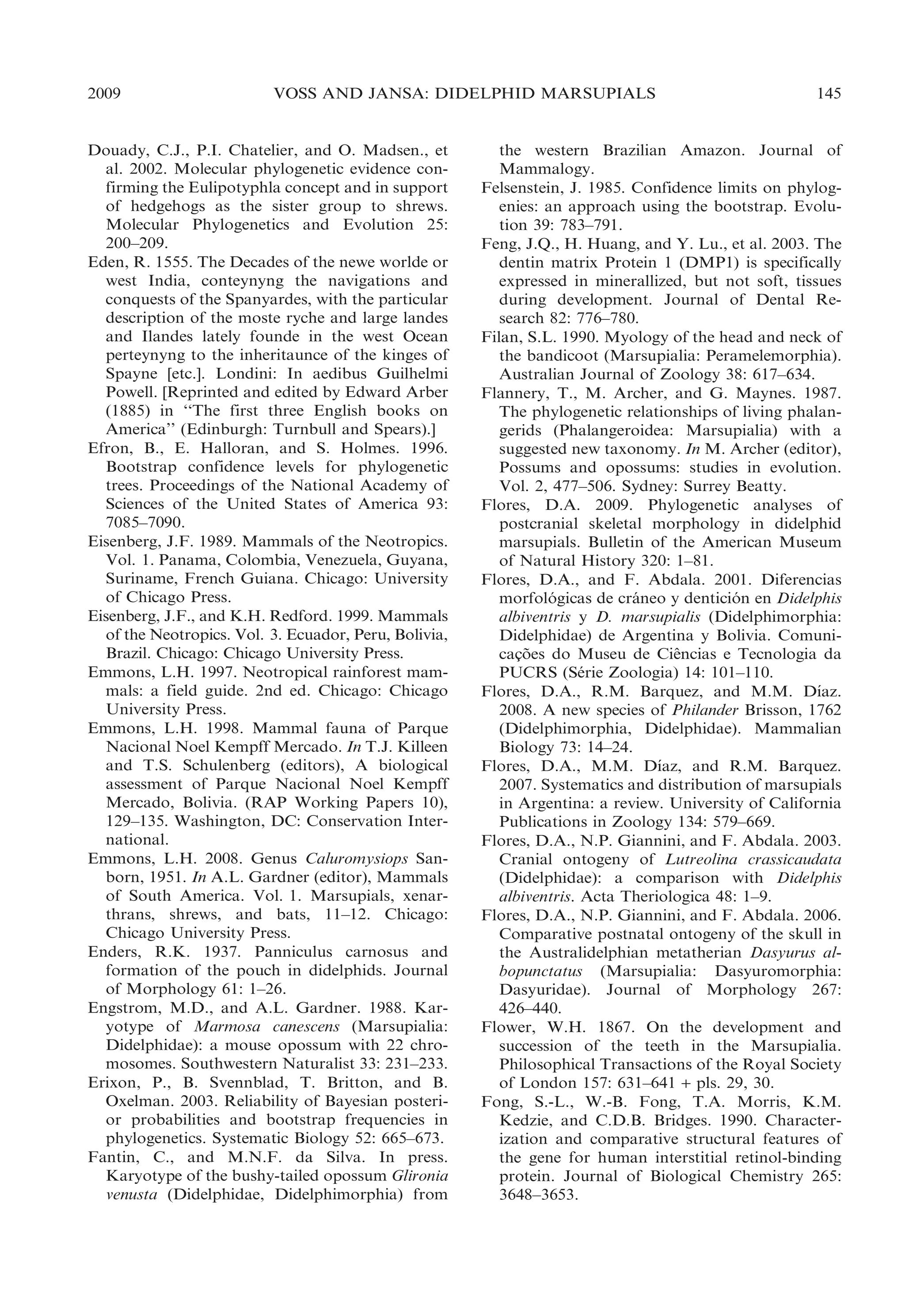 2009

VOSS AND JANSA: DIDELPHID MARSUPIALS

Douady, C.J., P.I. Chatelier, and O. Madsen., et
al. 2002. Molecular phylogenetic evidence confirming the Eulipotyphla concept and in support
of hedgehogs as the sister group to shrews.
Molecular Phylogenetics and Evolution 25:
200–209.
Eden, R. 1555. The Decades of the newe worlde or
west India, conteynyng the navigations and
conquests of the Spanyardes, with the particular
description of the moste ryche and large landes
and Ilandes lately founde in the west Ocean
perteynyng to the inheritaunce of the kinges of
Spayne [etc.]. Londini: In aedibus Guilhelmi
Powell. [Reprinted and edited by Edward Arber
(1885) in ‘‘The first three English books on
America’’ (Edinburgh: Turnbull and Spears).]
Efron, B., E. Halloran, and S. Holmes. 1996.
Bootstrap confidence levels for phylogenetic
trees. Proceedings of the National Academy of
Sciences of the United States of America 93:
7085–7090.
Eisenberg, J.F. 1989. Mammals of the Neotropics.
Vol. 1. Panama, Colombia, Venezuela, Guyana,
Suriname, French Guiana. Chicago: University
of Chicago Press.
Eisenberg, J.F., and K.H. Redford. 1999. Mammals
of the Neotropics. Vol. 3. Ecuador, Peru, Bolivia,
Brazil. Chicago: Chicago University Press.
Emmons, L.H. 1997. Neotropical rainforest mammals: a field guide. 2nd ed. Chicago: Chicago
University Press.
Emmons, L.H. 1998. Mammal fauna of Parque
Nacional Noel Kempff Mercado. In T.J. Killeen
and T.S. Schulenberg (editors), A biological
assessment of Parque Nacional Noel Kempff
Mercado, Bolivia. (RAP Working Papers 10),
129–135. Washington, DC: Conservation International.
Emmons, L.H. 2008. Genus Caluromysiops Sanborn, 1951. In A.L. Gardner (editor), Mammals
of South America. Vol. 1. Marsupials, xenarthrans, shrews, and bats, 11–12. Chicago:
Chicago University Press.
Enders, R.K. 1937. Panniculus carnosus and
formation of the pouch in didelphids. Journal
of Morphology 61: 1–26.
Engstrom, M.D., and A.L. Gardner. 1988. Karyotype of Marmosa canescens (Marsupialia:
Didelphidae): a mouse opossum with 22 chromosomes. Southwestern Naturalist 33: 231–233.
Erixon, P., B. Svennblad, T. Britton, and B.
Oxelman. 2003. Reliability of Bayesian posterior probabilities and bootstrap frequencies in
phylogenetics. Systematic Biology 52: 665–673.
Fantin, C., and M.N.F. da Silva. In press.
Karyotype of the bushy-tailed opossum Glironia
venusta (Didelphidae, Didelphimorphia) from

145

the western Brazilian Amazon. Journal of
Mammalogy.
Felsenstein, J. 1985. Confidence limits on phylogenies: an approach using the bootstrap. Evolution 39: 783–791.
Feng, J.Q., H. Huang, and Y. Lu., et al. 2003. The
dentin matrix Protein 1 (DMP1) is specifically
expressed in minerallized, but not soft, tissues
during development. Journal of Dental Research 82: 776–780.
Filan, S.L. 1990. Myology of the head and neck of
the bandicoot (Marsupialia: Peramelemorphia).
Australian Journal of Zoology 38: 617–634.
Flannery, T., M. Archer, and G. Maynes. 1987.
The phylogenetic relationships of living phalangerids (Phalangeroidea: Marsupialia) with a
suggested new taxonomy. In M. Archer (editor),
Possums and opossums: studies in evolution.
Vol. 2, 477–506. Sydney: Surrey Beatty.
Flores, D.A. 2009. Phylogenetic analyses of
postcranial skeletal morphology in didelphid
marsupials. Bulletin of the American Museum
of Natural History 320: 1–81.
Flores, D.A., and F. Abdala. 2001. Diferencias
morfologicas de craneo y denticion en Didelphis
´
´
´
albiventris y D. marsupialis (Didelphimorphia:
Didelphidae) de Argentina y Bolivia. Comunicacoes do Museu de Ciencias e Tecnologia da
¸˜
ˆ
PUCRS (Serie Zoologia) 14: 101–110.
´
´
Flores, D.A., R.M. Barquez, and M.M. Dıaz.
2008. A new species of Philander Brisson, 1762
(Didelphimorphia, Didelphidae). Mammalian
Biology 73: 14–24.
´
Flores, D.A., M.M. Dıaz, and R.M. Barquez.
2007. Systematics and distribution of marsupials
in Argentina: a review. University of California
Publications in Zoology 134: 579–669.
Flores, D.A., N.P. Giannini, and F. Abdala. 2003.
Cranial ontogeny of Lutreolina crassicaudata
(Didelphidae): a comparison with Didelphis
albiventris. Acta Theriologica 48: 1–9.
Flores, D.A., N.P. Giannini, and F. Abdala. 2006.
Comparative postnatal ontogeny of the skull in
the Australidelphian metatherian Dasyurus albopunctatus (Marsupialia: Dasyuromorphia:
Dasyuridae). Journal of Morphology 267:
426–440.
Flower, W.H. 1867. On the development and
succession of the teeth in the Marsupialia.
Philosophical Transactions of the Royal Society
of London 157: 631–641 + pls. 29, 30.
Fong, S.-L., W.-B. Fong, T.A. Morris, K.M.
Kedzie, and C.D.B. Bridges. 1990. Characterization and comparative structural features of
the gene for human interstitial retinol-binding
protein. Journal of Biological Chemistry 265:
3648–3653.

 