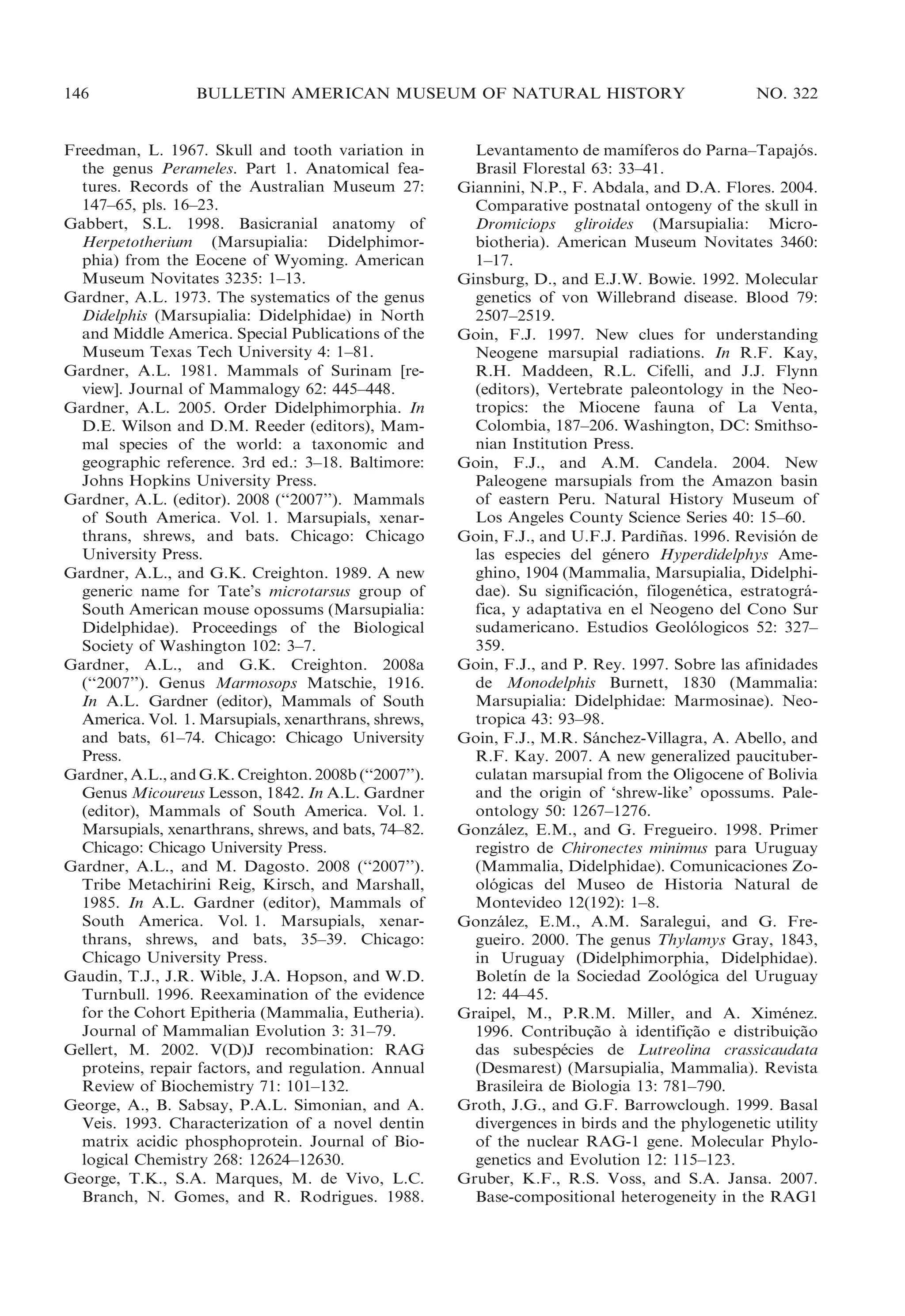 146

BULLETIN AMERICAN MUSEUM OF NATURAL HISTORY

Freedman, L. 1967. Skull and tooth variation in
the genus Perameles. Part 1. Anatomical features. Records of the Australian Museum 27:
147–65, pls. 16–23.
Gabbert, S.L. 1998. Basicranial anatomy of
Herpetotherium (Marsupialia: Didelphimorphia) from the Eocene of Wyoming. American
Museum Novitates 3235: 1–13.
Gardner, A.L. 1973. The systematics of the genus
Didelphis (Marsupialia: Didelphidae) in North
and Middle America. Special Publications of the
Museum Texas Tech University 4: 1–81.
Gardner, A.L. 1981. Mammals of Surinam [review]. Journal of Mammalogy 62: 445–448.
Gardner, A.L. 2005. Order Didelphimorphia. In
D.E. Wilson and D.M. Reeder (editors), Mammal species of the world: a taxonomic and
geographic reference. 3rd ed.: 3–18. Baltimore:
Johns Hopkins University Press.
Gardner, A.L. (editor). 2008 (‘‘2007’’). Mammals
of South America. Vol. 1. Marsupials, xenarthrans, shrews, and bats. Chicago: Chicago
University Press.
Gardner, A.L., and G.K. Creighton. 1989. A new
generic name for Tate’s microtarsus group of
South American mouse opossums (Marsupialia:
Didelphidae). Proceedings of the Biological
Society of Washington 102: 3–7.
Gardner, A.L., and G.K. Creighton. 2008a
(‘‘2007’’). Genus Marmosops Matschie, 1916.
In A.L. Gardner (editor), Mammals of South
America. Vol. 1. Marsupials, xenarthrans, shrews,
and bats, 61–74. Chicago: Chicago University
Press.
Gardner, A.L., and G.K. Creighton. 2008b (‘‘2007’’).
Genus Micoureus Lesson, 1842. In A.L. Gardner
(editor), Mammals of South America. Vol. 1.
Marsupials, xenarthrans, shrews, and bats, 74–82.
Chicago: Chicago University Press.
Gardner, A.L., and M. Dagosto. 2008 (‘‘2007’’).
Tribe Metachirini Reig, Kirsch, and Marshall,
1985. In A.L. Gardner (editor), Mammals of
South America. Vol. 1. Marsupials, xenarthrans, shrews, and bats, 35–39. Chicago:
Chicago University Press.
Gaudin, T.J., J.R. Wible, J.A. Hopson, and W.D.
Turnbull. 1996. Reexamination of the evidence
for the Cohort Epitheria (Mammalia, Eutheria).
Journal of Mammalian Evolution 3: 31–79.
Gellert, M. 2002. V(D)J recombination: RAG
proteins, repair factors, and regulation. Annual
Review of Biochemistry 71: 101–132.
George, A., B. Sabsay, P.A.L. Simonian, and A.
Veis. 1993. Characterization of a novel dentin
matrix acidic phosphoprotein. Journal of Biological Chemistry 268: 12624–12630.
George, T.K., S.A. Marques, M. de Vivo, L.C.
Branch, N. Gomes, and R. Rodrigues. 1988.

NO. 322

´
Levantamento de mamıferos do Parna–Tapajos.
´
Brasil Florestal 63: 33–41.
Giannini, N.P., F. Abdala, and D.A. Flores. 2004.
Comparative postnatal ontogeny of the skull in
Dromiciops gliroides (Marsupialia: Microbiotheria). American Museum Novitates 3460:
1–17.
Ginsburg, D., and E.J.W. Bowie. 1992. Molecular
genetics of von Willebrand disease. Blood 79:
2507–2519.
Goin, F.J. 1997. New clues for understanding
Neogene marsupial radiations. In R.F. Kay,
R.H. Maddeen, R.L. Cifelli, and J.J. Flynn
(editors), Vertebrate paleontology in the Neotropics: the Miocene fauna of La Venta,
Colombia, 187–206. Washington, DC: Smithsonian Institution Press.
Goin, F.J., and A.M. Candela. 2004. New
Paleogene marsupials from the Amazon basin
of eastern Peru. Natural History Museum of
Los Angeles County Science Series 40: 15–60.
Goin, F.J., and U.F.J. Pardinas. 1996. Revision de
˜
´
las especies del genero Hyperdidelphys Ame´
ghino, 1904 (Mammalia, Marsupialia, Didelphidae). Su significacion, filogenetica, estratogra´
´
´
fica, y adaptativa en el Neogeno del Cono Sur
sudamericano. Estudios Geolologicos 52: 327–
´
359.
Goin, F.J., and P. Rey. 1997. Sobre las afinidades
de Monodelphis Burnett, 1830 (Mammalia:
Marsupialia: Didelphidae: Marmosinae). Neotropica 43: 93–98.
Goin, F.J., M.R. Sanchez-Villagra, A. Abello, and
´
R.F. Kay. 2007. A new generalized paucituberculatan marsupial from the Oligocene of Bolivia
and the origin of ‘shrew-like’ opossums. Paleontology 50: 1267–1276.
Gonzalez, E.M., and G. Fregueiro. 1998. Primer
´
registro de Chironectes minimus para Uruguay
(Mammalia, Didelphidae). Comunicaciones Zoologicas del Museo de Historia Natural de
´
Montevideo 12(192): 1–8.
Gonzalez, E.M., A.M. Saralegui, and G. Fre´
gueiro. 2000. The genus Thylamys Gray, 1843,
in Uruguay (Didelphimorphia, Didelphidae).
´
Boletın de la Sociedad Zoologica del Uruguay
´
12: 44–45.
Graipel, M., P.R.M. Miller, and A. Ximenez.
´
1996. Contribucao a identificao e distribuicao
¸˜ `
¸˜
¸˜
das subespecies de Lutreolina crassicaudata
´
(Desmarest) (Marsupialia, Mammalia). Revista
Brasileira de Biologia 13: 781–790.
Groth, J.G., and G.F. Barrowclough. 1999. Basal
divergences in birds and the phylogenetic utility
of the nuclear RAG-1 gene. Molecular Phylogenetics and Evolution 12: 115–123.
Gruber, K.F., R.S. Voss, and S.A. Jansa. 2007.
Base-compositional heterogeneity in the RAG1

 