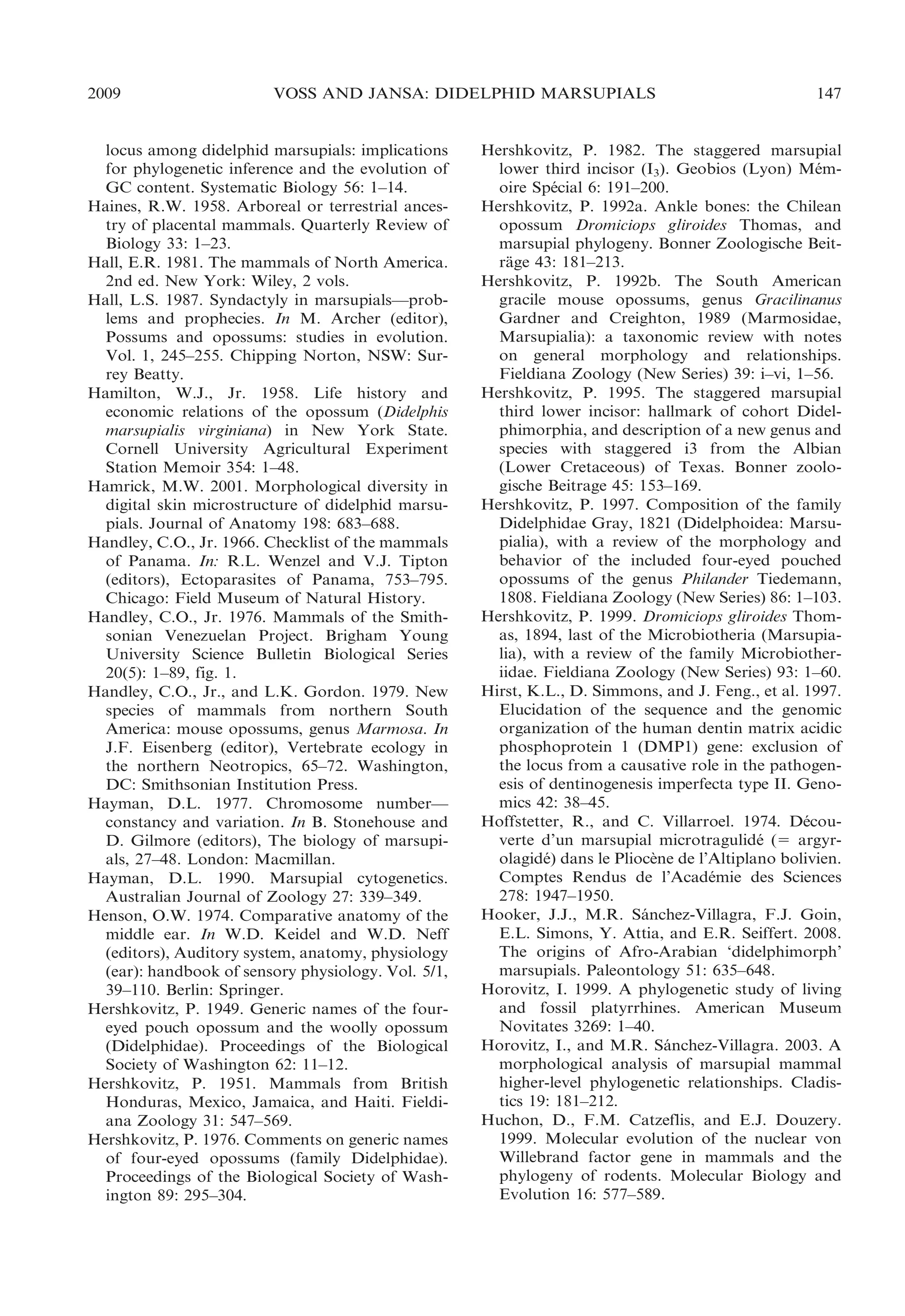 2009

VOSS AND JANSA: DIDELPHID MARSUPIALS

locus among didelphid marsupials: implications
for phylogenetic inference and the evolution of
GC content. Systematic Biology 56: 1–14.
Haines, R.W. 1958. Arboreal or terrestrial ancestry of placental mammals. Quarterly Review of
Biology 33: 1–23.
Hall, E.R. 1981. The mammals of North America.
2nd ed. New York: Wiley, 2 vols.
Hall, L.S. 1987. Syndactyly in marsupials—problems and prophecies. In M. Archer (editor),
Possums and opossums: studies in evolution.
Vol. 1, 245–255. Chipping Norton, NSW: Surrey Beatty.
Hamilton, W.J., Jr. 1958. Life history and
economic relations of the opossum (Didelphis
marsupialis virginiana) in New York State.
Cornell University Agricultural Experiment
Station Memoir 354: 1–48.
Hamrick, M.W. 2001. Morphological diversity in
digital skin microstructure of didelphid marsupials. Journal of Anatomy 198: 683–688.
Handley, C.O., Jr. 1966. Checklist of the mammals
of Panama. In: R.L. Wenzel and V.J. Tipton
(editors), Ectoparasites of Panama, 753–795.
Chicago: Field Museum of Natural History.
Handley, C.O., Jr. 1976. Mammals of the Smithsonian Venezuelan Project. Brigham Young
University Science Bulletin Biological Series
20(5): 1–89, fig. 1.
Handley, C.O., Jr., and L.K. Gordon. 1979. New
species of mammals from northern South
America: mouse opossums, genus Marmosa. In
J.F. Eisenberg (editor), Vertebrate ecology in
the northern Neotropics, 65–72. Washington,
DC: Smithsonian Institution Press.
Hayman, D.L. 1977. Chromosome number—
constancy and variation. In B. Stonehouse and
D. Gilmore (editors), The biology of marsupials, 27–48. London: Macmillan.
Hayman, D.L. 1990. Marsupial cytogenetics.
Australian Journal of Zoology 27: 339–349.
Henson, O.W. 1974. Comparative anatomy of the
middle ear. In W.D. Keidel and W.D. Neff
(editors), Auditory system, anatomy, physiology
(ear): handbook of sensory physiology. Vol. 5/1,
39–110. Berlin: Springer.
Hershkovitz, P. 1949. Generic names of the foureyed pouch opossum and the woolly opossum
(Didelphidae). Proceedings of the Biological
Society of Washington 62: 11–12.
Hershkovitz, P. 1951. Mammals from British
Honduras, Mexico, Jamaica, and Haiti. Fieldiana Zoology 31: 547–569.
Hershkovitz, P. 1976. Comments on generic names
of four-eyed opossums (family Didelphidae).
Proceedings of the Biological Society of Washington 89: 295–304.

147

Hershkovitz, P. 1982. The staggered marsupial
´
lower third incisor (I3). Geobios (Lyon) Memoire Special 6: 191–200.
´
Hershkovitz, P. 1992a. Ankle bones: the Chilean
opossum Dromiciops gliroides Thomas, and
marsupial phylogeny. Bonner Zoologische Beitrage 43: 181–213.
¨
Hershkovitz, P. 1992b. The South American
gracile mouse opossums, genus Gracilinanus
Gardner and Creighton, 1989 (Marmosidae,
Marsupialia): a taxonomic review with notes
on general morphology and relationships.
Fieldiana Zoology (New Series) 39: i–vi, 1–56.
Hershkovitz, P. 1995. The staggered marsupial
third lower incisor: hallmark of cohort Didelphimorphia, and description of a new genus and
species with staggered i3 from the Albian
(Lower Cretaceous) of Texas. Bonner zoologische Beitrage 45: 153–169.
Hershkovitz, P. 1997. Composition of the family
Didelphidae Gray, 1821 (Didelphoidea: Marsupialia), with a review of the morphology and
behavior of the included four-eyed pouched
opossums of the genus Philander Tiedemann,
1808. Fieldiana Zoology (New Series) 86: 1–103.
Hershkovitz, P. 1999. Dromiciops gliroides Thomas, 1894, last of the Microbiotheria (Marsupialia), with a review of the family Microbiotheriidae. Fieldiana Zoology (New Series) 93: 1–60.
Hirst, K.L., D. Simmons, and J. Feng., et al. 1997.
Elucidation of the sequence and the genomic
organization of the human dentin matrix acidic
phosphoprotein 1 (DMP1) gene: exclusion of
the locus from a causative role in the pathogenesis of dentinogenesis imperfecta type II. Genomics 42: 38–45.
Hoffstetter, R., and C. Villarroel. 1974. Decou´
verte d’un marsupial microtragulide (5 argyr´
olagide) dans le Pliocene de l’Altiplano bolivien.
´
`
Comptes Rendus de l’Academie des Sciences
´
278: 1947–1950.
Hooker, J.J., M.R. Sanchez-Villagra, F.J. Goin,
´
E.L. Simons, Y. Attia, and E.R. Seiffert. 2008.
The origins of Afro-Arabian ‘didelphimorph’
marsupials. Paleontology 51: 635–648.
Horovitz, I. 1999. A phylogenetic study of living
and fossil platyrrhines. American Museum
Novitates 3269: 1–40.
Horovitz, I., and M.R. Sanchez-Villagra. 2003. A
´
morphological analysis of marsupial mammal
higher-level phylogenetic relationships. Cladistics 19: 181–212.
Huchon, D., F.M. Catzeflis, and E.J. Douzery.
1999. Molecular evolution of the nuclear von
Willebrand factor gene in mammals and the
phylogeny of rodents. Molecular Biology and
Evolution 16: 577–589.

 