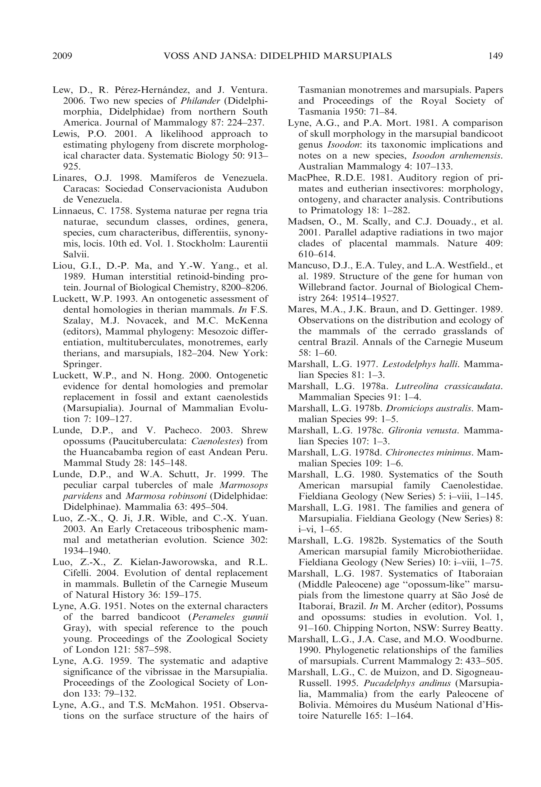 2009

VOSS AND JANSA: DIDELPHID MARSUPIALS

Lew, D., R. Perez-Hernandez, and J. Ventura.
´
´
2006. Two new species of Philander (Didelphimorphia, Didelphidae) from northern South
America. Journal of Mammalogy 87: 224–237.
Lewis, P.O. 2001. A likelihood approach to
estimating phylogeny from discrete morphological character data. Systematic Biology 50: 913–
925.
´
Linares, O.J. 1998. Mamıferos de Venezuela.
Caracas: Sociedad Conservacionista Audubon
de Venezuela.
Linnaeus, C. 1758. Systema naturae per regna tria
naturae, secundum classes, ordines, genera,
species, cum characteribus, differentiis, synonymis, locis. 10th ed. Vol. 1. Stockholm: Laurentii
Salvii.
Liou, G.I., D.-P. Ma, and Y.-W. Yang., et al.
1989. Human interstitial retinoid-binding protein. Journal of Biological Chemistry, 8200–8206.
Luckett, W.P. 1993. An ontogenetic assessment of
dental homologies in therian mammals. In F.S.
Szalay, M.J. Novacek, and M.C. McKenna
(editors), Mammal phylogeny: Mesozoic differentiation, multituberculates, monotremes, early
therians, and marsupials, 182–204. New York:
Springer.
Luckett, W.P., and N. Hong. 2000. Ontogenetic
evidence for dental homologies and premolar
replacement in fossil and extant caenolestids
(Marsupialia). Journal of Mammalian Evolution 7: 109–127.
Lunde, D.P., and V. Pacheco. 2003. Shrew
opossums (Paucituberculata: Caenolestes) from
the Huancabamba region of east Andean Peru.
Mammal Study 28: 145–148.
Lunde, D.P., and W.A. Schutt, Jr. 1999. The
peculiar carpal tubercles of male Marmosops
parvidens and Marmosa robinsoni (Didelphidae:
Didelphinae). Mammalia 63: 495–504.
Luo, Z.-X., Q. Ji, J.R. Wible, and C.-X. Yuan.
2003. An Early Cretaceous tribosphenic mammal and metatherian evolution. Science 302:
1934–1940.
Luo, Z.-X., Z. Kielan-Jaworowska, and R.L.
Cifelli. 2004. Evolution of dental replacement
in mammals. Bulletin of the Carnegie Museum
of Natural History 36: 159–175.
Lyne, A.G. 1951. Notes on the external characters
of the barred bandicoot (Perameles gunnii
Gray), with special reference to the pouch
young. Proceedings of the Zoological Society
of London 121: 587–598.
Lyne, A.G. 1959. The systematic and adaptive
significance of the vibrissae in the Marsupialia.
Proceedings of the Zoological Society of London 133: 79–132.
Lyne, A.G., and T.S. McMahon. 1951. Observations on the surface structure of the hairs of

149

Tasmanian monotremes and marsupials. Papers
and Proceedings of the Royal Society of
Tasmania 1950: 71–84.
Lyne, A.G., and P.A. Mort. 1981. A comparison
of skull morphology in the marsupial bandicoot
genus Isoodon: its taxonomic implications and
notes on a new species, Isoodon arnhemensis.
Australian Mammalogy 4: 107–133.
MacPhee, R.D.E. 1981. Auditory region of primates and eutherian insectivores: morphology,
ontogeny, and character analysis. Contributions
to Primatology 18: 1–282.
Madsen, O., M. Scally, and C.J. Douady., et al.
2001. Parallel adaptive radiations in two major
clades of placental mammals. Nature 409:
610–614.
Mancuso, D.J., E.A. Tuley, and L.A. Westfield., et
al. 1989. Structure of the gene for human von
Willebrand factor. Journal of Biological Chemistry 264: 19514–19527.
Mares, M.A., J.K. Braun, and D. Gettinger. 1989.
Observations on the distribution and ecology of
the mammals of the cerrado grasslands of
central Brazil. Annals of the Carnegie Museum
58: 1–60.
Marshall, L.G. 1977. Lestodelphys halli. Mammalian Species 81: 1–3.
Marshall, L.G. 1978a. Lutreolina crassicaudata.
Mammalian Species 91: 1–4.
Marshall, L.G. 1978b. Dromiciops australis. Mammalian Species 99: 1–5.
Marshall, L.G. 1978c. Glironia venusta. Mammalian Species 107: 1–3.
Marshall, L.G. 1978d. Chironectes minimus. Mammalian Species 109: 1–6.
Marshall, L.G. 1980. Systematics of the South
American marsupial family Caenolestidae.
Fieldiana Geology (New Series) 5: i–viii, 1–145.
Marshall, L.G. 1981. The families and genera of
Marsupialia. Fieldiana Geology (New Series) 8:
i–vi, 1–65.
Marshall, L.G. 1982b. Systematics of the South
American marsupial family Microbiotheriidae.
Fieldiana Geology (New Series) 10: i–viii, 1–75.
Marshall, L.G. 1987. Systematics of Itaboraian
(Middle Paleocene) age ‘‘opossum-like’’ marsupials from the limestone quarry at Sao Jose de
˜
´
´
Itaboraı, Brazil. In M. Archer (editor), Possums
and opossums: studies in evolution. Vol. 1,
91–160. Chipping Norton, NSW: Surrey Beatty.
Marshall, L.G., J.A. Case, and M.O. Woodburne.
1990. Phylogenetic relationships of the families
of marsupials. Current Mammalogy 2: 433–505.
Marshall, L.G., C. de Muizon, and D. SigogneauRussell. 1995. Pucadelphys andinus (Marsupialia, Mammalia) from the early Paleocene of
Bolivia. Memoires du Museum National d’His´
´
toire Naturelle 165: 1–164.

 
