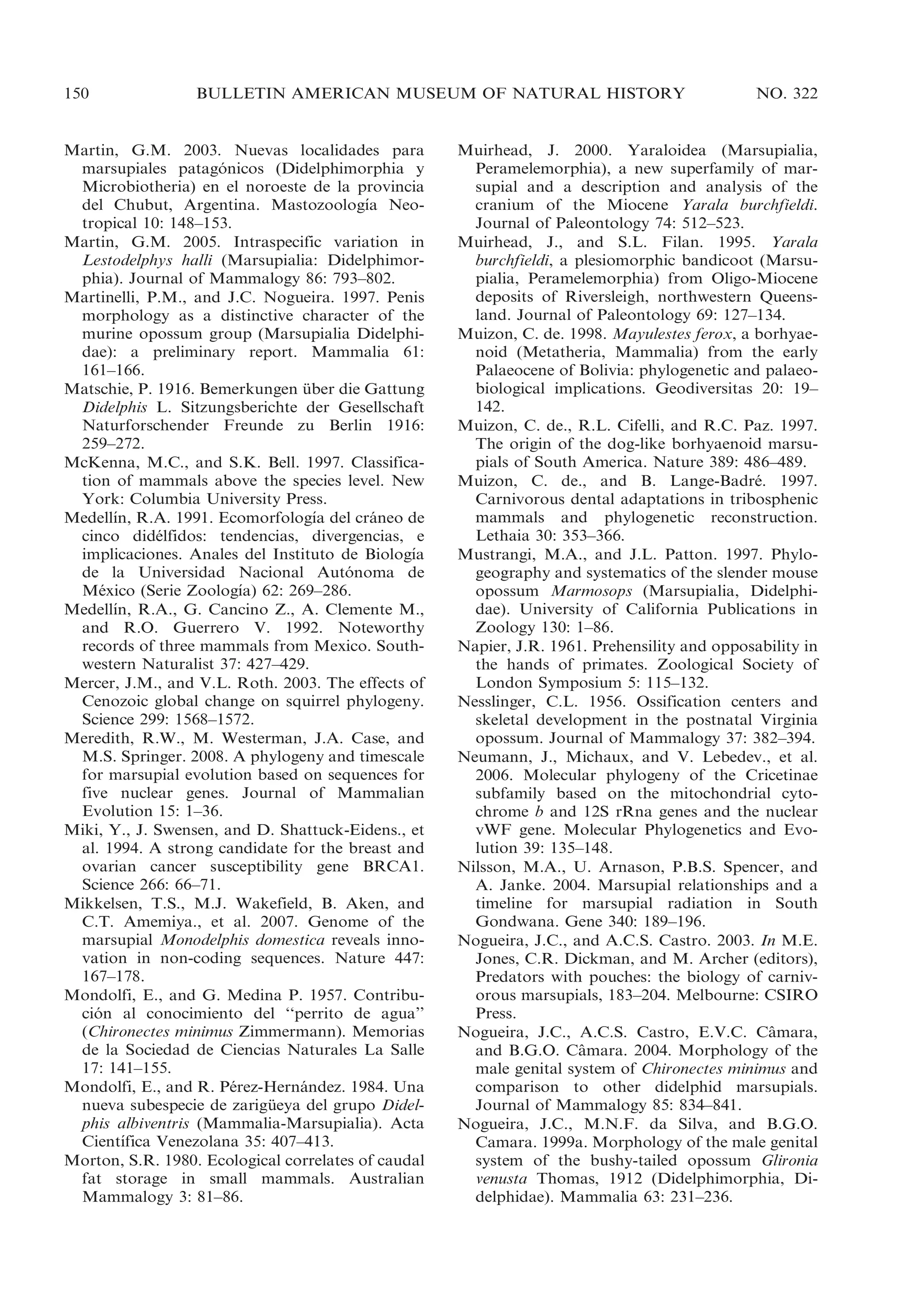 150

BULLETIN AMERICAN MUSEUM OF NATURAL HISTORY

Martin, G.M. 2003. Nuevas localidades para
marsupiales patagonicos (Didelphimorphia y
´
Microbiotheria) en el noroeste de la provincia
´
del Chubut, Argentina. Mastozoologıa Neotropical 10: 148–153.
Martin, G.M. 2005. Intraspecific variation in
Lestodelphys halli (Marsupialia: Didelphimorphia). Journal of Mammalogy 86: 793–802.
Martinelli, P.M., and J.C. Nogueira. 1997. Penis
morphology as a distinctive character of the
murine opossum group (Marsupialia Didelphidae): a preliminary report. Mammalia 61:
161–166.
Matschie, P. 1916. Bemerkungen uber die Gattung
¨
Didelphis L. Sitzungsberichte der Gesellschaft
Naturforschender Freunde zu Berlin 1916:
259–272.
McKenna, M.C., and S.K. Bell. 1997. Classification of mammals above the species level. New
York: Columbia University Press.
´
´
Medellın, R.A. 1991. Ecomorfologıa del craneo de
´
cinco didelfidos: tendencias, divergencias, e
´
´
implicaciones. Anales del Instituto de Biologıa
de la Universidad Nacional Autonoma de
´
´
Mexico (Serie Zoologıa) 62: 269–286.
´
´
Medellın, R.A., G. Cancino Z., A. Clemente M.,
and R.O. Guerrero V. 1992. Noteworthy
records of three mammals from Mexico. Southwestern Naturalist 37: 427–429.
Mercer, J.M., and V.L. Roth. 2003. The effects of
Cenozoic global change on squirrel phylogeny.
Science 299: 1568–1572.
Meredith, R.W., M. Westerman, J.A. Case, and
M.S. Springer. 2008. A phylogeny and timescale
for marsupial evolution based on sequences for
five nuclear genes. Journal of Mammalian
Evolution 15: 1–36.
Miki, Y., J. Swensen, and D. Shattuck-Eidens., et
al. 1994. A strong candidate for the breast and
ovarian cancer susceptibility gene BRCA1.
Science 266: 66–71.
Mikkelsen, T.S., M.J. Wakefield, B. Aken, and
C.T. Amemiya., et al. 2007. Genome of the
marsupial Monodelphis domestica reveals innovation in non-coding sequences. Nature 447:
167–178.
Mondolfi, E., and G. Medina P. 1957. Contribucion al conocimiento del ‘‘perrito de agua’’
´
(Chironectes minimus Zimmermann). Memorias
de la Sociedad de Ciencias Naturales La Salle
17: 141–155.
Mondolfi, E., and R. Perez-Hernandez. 1984. Una
´
´
nueva subespecie de zarigueya del grupo Didel¨
phis albiventris (Mammalia-Marsupialia). Acta
´
Cientıfica Venezolana 35: 407–413.
Morton, S.R. 1980. Ecological correlates of caudal
fat storage in small mammals. Australian
Mammalogy 3: 81–86.

NO. 322

Muirhead, J. 2000. Yaraloidea (Marsupialia,
Peramelemorphia), a new superfamily of marsupial and a description and analysis of the
cranium of the Miocene Yarala burchfieldi.
Journal of Paleontology 74: 512–523.
Muirhead, J., and S.L. Filan. 1995. Yarala
burchfieldi, a plesiomorphic bandicoot (Marsupialia, Peramelemorphia) from Oligo-Miocene
deposits of Riversleigh, northwestern Queensland. Journal of Paleontology 69: 127–134.
Muizon, C. de. 1998. Mayulestes ferox, a borhyaenoid (Metatheria, Mammalia) from the early
Palaeocene of Bolivia: phylogenetic and palaeobiological implications. Geodiversitas 20: 19–
142.
Muizon, C. de., R.L. Cifelli, and R.C. Paz. 1997.
The origin of the dog-like borhyaenoid marsupials of South America. Nature 389: 486–489.
Muizon, C. de., and B. Lange-Badre. 1997.
´
Carnivorous dental adaptations in tribosphenic
mammals and phylogenetic reconstruction.
Lethaia 30: 353–366.
Mustrangi, M.A., and J.L. Patton. 1997. Phylogeography and systematics of the slender mouse
opossum Marmosops (Marsupialia, Didelphidae). University of California Publications in
Zoology 130: 1–86.
Napier, J.R. 1961. Prehensility and opposability in
the hands of primates. Zoological Society of
London Symposium 5: 115–132.
Nesslinger, C.L. 1956. Ossification centers and
skeletal development in the postnatal Virginia
opossum. Journal of Mammalogy 37: 382–394.
Neumann, J., Michaux, and V. Lebedev., et al.
2006. Molecular phylogeny of the Cricetinae
subfamily based on the mitochondrial cytochrome b and 12S rRna genes and the nuclear
vWF gene. Molecular Phylogenetics and Evolution 39: 135–148.
Nilsson, M.A., U. Arnason, P.B.S. Spencer, and
A. Janke. 2004. Marsupial relationships and a
timeline for marsupial radiation in South
Gondwana. Gene 340: 189–196.
Nogueira, J.C., and A.C.S. Castro. 2003. In M.E.
Jones, C.R. Dickman, and M. Archer (editors),
Predators with pouches: the biology of carnivorous marsupials, 183–204. Melbourne: CSIRO
Press.
Nogueira, J.C., A.C.S. Castro, E.V.C. Camara,
ˆ
and B.G.O. Camara. 2004. Morphology of the
ˆ
male genital system of Chironectes minimus and
comparison to other didelphid marsupials.
Journal of Mammalogy 85: 834–841.
Nogueira, J.C., M.N.F. da Silva, and B.G.O.
Camara. 1999a. Morphology of the male genital
system of the bushy-tailed opossum Glironia
venusta Thomas, 1912 (Didelphimorphia, Didelphidae). Mammalia 63: 231–236.

 
