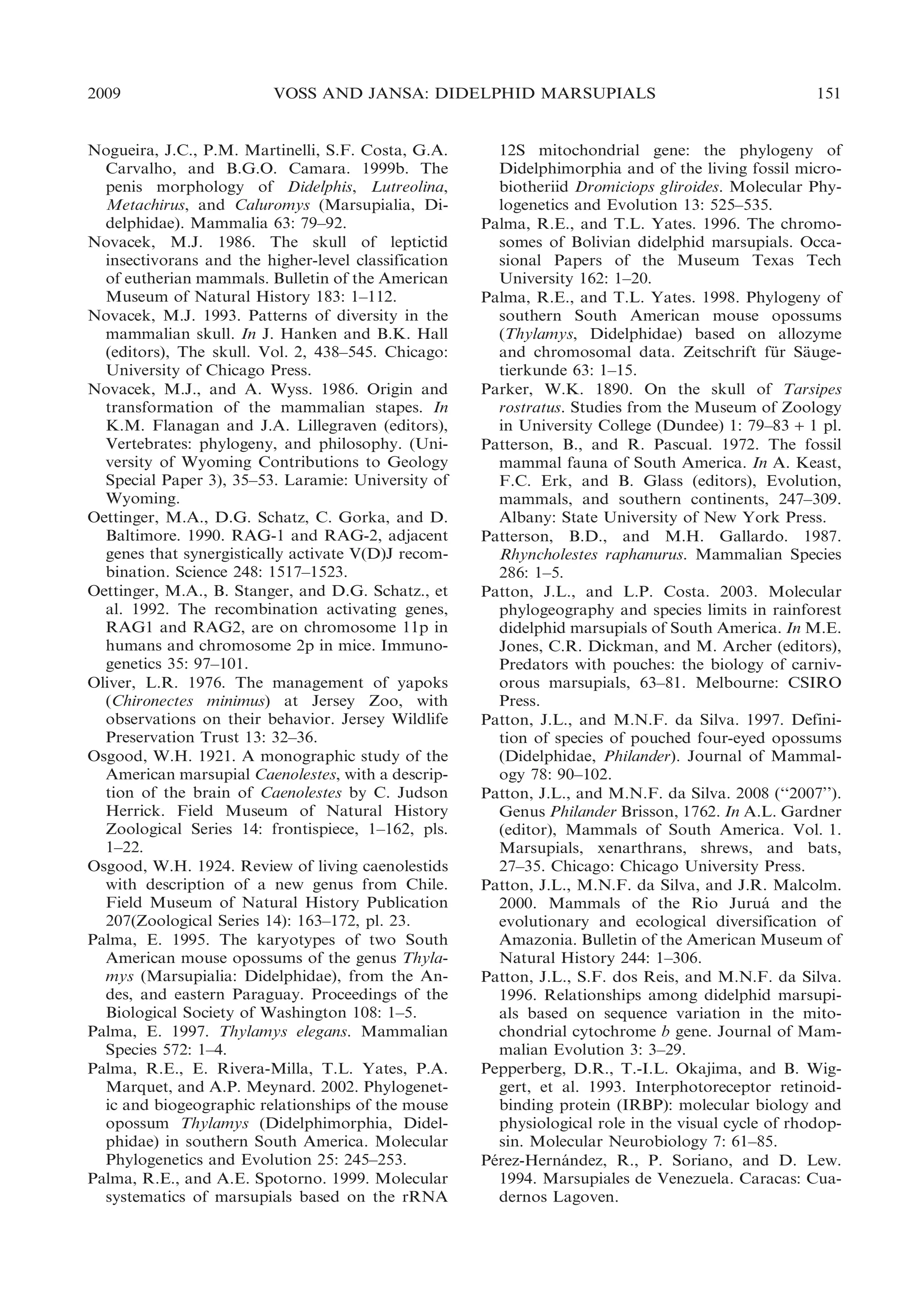2009

VOSS AND JANSA: DIDELPHID MARSUPIALS

Nogueira, J.C., P.M. Martinelli, S.F. Costa, G.A.
Carvalho, and B.G.O. Camara. 1999b. The
penis morphology of Didelphis, Lutreolina,
Metachirus, and Caluromys (Marsupialia, Didelphidae). Mammalia 63: 79–92.
Novacek, M.J. 1986. The skull of leptictid
insectivorans and the higher-level classification
of eutherian mammals. Bulletin of the American
Museum of Natural History 183: 1–112.
Novacek, M.J. 1993. Patterns of diversity in the
mammalian skull. In J. Hanken and B.K. Hall
(editors), The skull. Vol. 2, 438–545. Chicago:
University of Chicago Press.
Novacek, M.J., and A. Wyss. 1986. Origin and
transformation of the mammalian stapes. In
K.M. Flanagan and J.A. Lillegraven (editors),
Vertebrates: phylogeny, and philosophy. (University of Wyoming Contributions to Geology
Special Paper 3), 35–53. Laramie: University of
Wyoming.
Oettinger, M.A., D.G. Schatz, C. Gorka, and D.
Baltimore. 1990. RAG-1 and RAG-2, adjacent
genes that synergistically activate V(D)J recombination. Science 248: 1517–1523.
Oettinger, M.A., B. Stanger, and D.G. Schatz., et
al. 1992. The recombination activating genes,
RAG1 and RAG2, are on chromosome 11p in
humans and chromosome 2p in mice. Immunogenetics 35: 97–101.
Oliver, L.R. 1976. The management of yapoks
(Chironectes minimus) at Jersey Zoo, with
observations on their behavior. Jersey Wildlife
Preservation Trust 13: 32–36.
Osgood, W.H. 1921. A monographic study of the
American marsupial Caenolestes, with a description of the brain of Caenolestes by C. Judson
Herrick. Field Museum of Natural History
Zoological Series 14: frontispiece, 1–162, pls.
1–22.
Osgood, W.H. 1924. Review of living caenolestids
with description of a new genus from Chile.
Field Museum of Natural History Publication
207(Zoological Series 14): 163–172, pl. 23.
Palma, E. 1995. The karyotypes of two South
American mouse opossums of the genus Thylamys (Marsupialia: Didelphidae), from the Andes, and eastern Paraguay. Proceedings of the
Biological Society of Washington 108: 1–5.
Palma, E. 1997. Thylamys elegans. Mammalian
Species 572: 1–4.
Palma, R.E., E. Rivera-Milla, T.L. Yates, P.A.
Marquet, and A.P. Meynard. 2002. Phylogenetic and biogeographic relationships of the mouse
opossum Thylamys (Didelphimorphia, Didelphidae) in southern South America. Molecular
Phylogenetics and Evolution 25: 245–253.
Palma, R.E., and A.E. Spotorno. 1999. Molecular
systematics of marsupials based on the rRNA

151

12S mitochondrial gene: the phylogeny of
Didelphimorphia and of the living fossil microbiotheriid Dromiciops gliroides. Molecular Phylogenetics and Evolution 13: 525–535.
Palma, R.E., and T.L. Yates. 1996. The chromosomes of Bolivian didelphid marsupials. Occasional Papers of the Museum Texas Tech
University 162: 1–20.
Palma, R.E., and T.L. Yates. 1998. Phylogeny of
southern South American mouse opossums
(Thylamys, Didelphidae) based on allozyme
and chromosomal data. Zeitschrift fur Sauge¨
¨
tierkunde 63: 1–15.
Parker, W.K. 1890. On the skull of Tarsipes
rostratus. Studies from the Museum of Zoology
in University College (Dundee) 1: 79–83 + 1 pl.
Patterson, B., and R. Pascual. 1972. The fossil
mammal fauna of South America. In A. Keast,
F.C. Erk, and B. Glass (editors), Evolution,
mammals, and southern continents, 247–309.
Albany: State University of New York Press.
Patterson, B.D., and M.H. Gallardo. 1987.
Rhyncholestes raphanurus. Mammalian Species
286: 1–5.
Patton, J.L., and L.P. Costa. 2003. Molecular
phylogeography and species limits in rainforest
didelphid marsupials of South America. In M.E.
Jones, C.R. Dickman, and M. Archer (editors),
Predators with pouches: the biology of carnivorous marsupials, 63–81. Melbourne: CSIRO
Press.
Patton, J.L., and M.N.F. da Silva. 1997. Definition of species of pouched four-eyed opossums
(Didelphidae, Philander). Journal of Mammalogy 78: 90–102.
Patton, J.L., and M.N.F. da Silva. 2008 (‘‘2007’’).
Genus Philander Brisson, 1762. In A.L. Gardner
(editor), Mammals of South America. Vol. 1.
Marsupials, xenarthrans, shrews, and bats,
27–35. Chicago: Chicago University Press.
Patton, J.L., M.N.F. da Silva, and J.R. Malcolm.
2000. Mammals of the Rio Jurua and the
´
evolutionary and ecological diversification of
Amazonia. Bulletin of the American Museum of
Natural History 244: 1–306.
Patton, J.L., S.F. dos Reis, and M.N.F. da Silva.
1996. Relationships among didelphid marsupials based on sequence variation in the mitochondrial cytochrome b gene. Journal of Mammalian Evolution 3: 3–29.
Pepperberg, D.R., T.-I.L. Okajima, and B. Wiggert, et al. 1993. Interphotoreceptor retinoidbinding protein (IRBP): molecular biology and
physiological role in the visual cycle of rhodopsin. Molecular Neurobiology 7: 61–85.
Perez-Hernandez, R., P. Soriano, and D. Lew.
´
´
1994. Marsupiales de Venezuela. Caracas: Cuadernos Lagoven.

 
