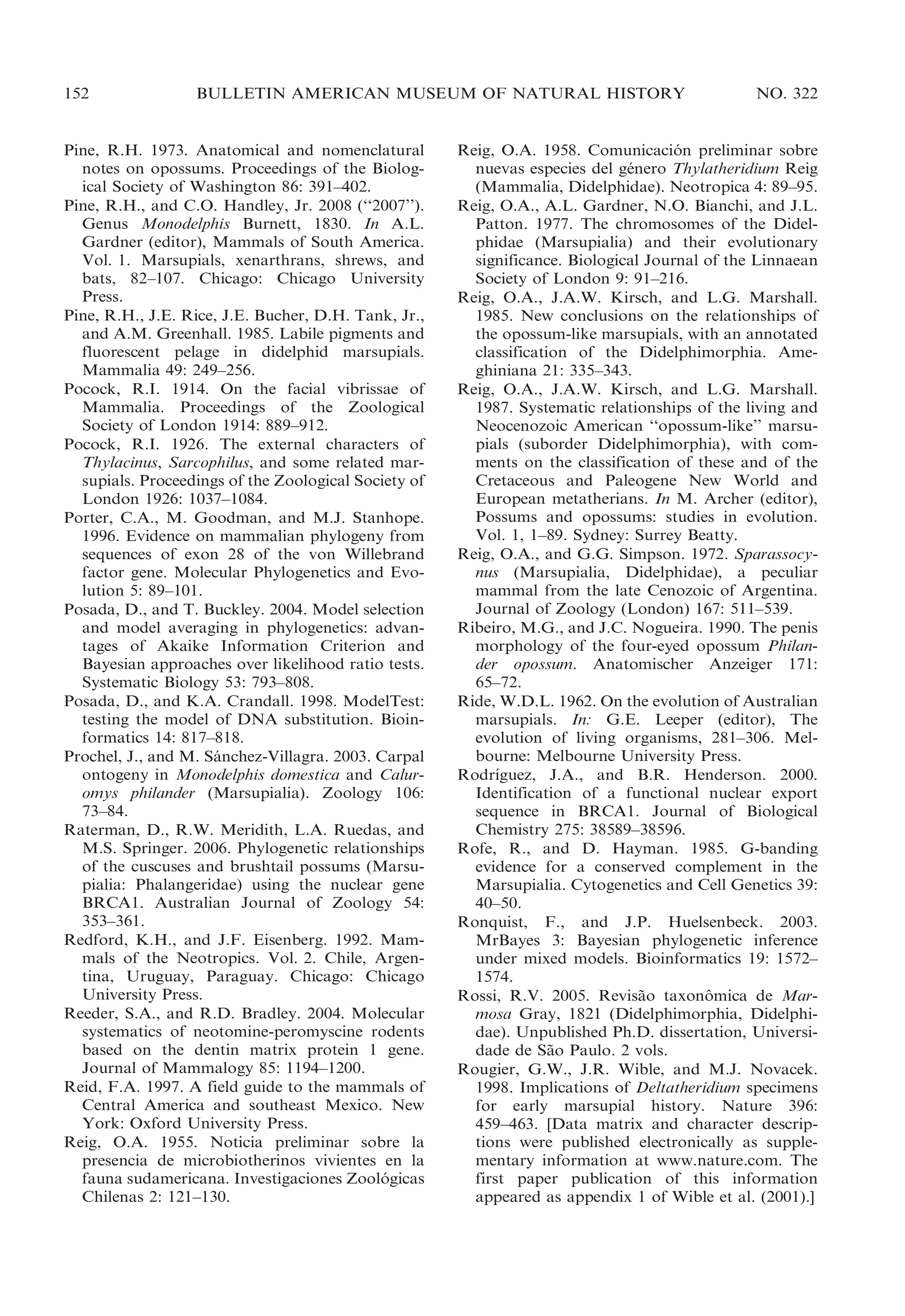 152

BULLETIN AMERICAN MUSEUM OF NATURAL HISTORY

Pine, R.H. 1973. Anatomical and nomenclatural
notes on opossums. Proceedings of the Biological Society of Washington 86: 391–402.
Pine, R.H., and C.O. Handley, Jr. 2008 (‘‘2007’’).
Genus Monodelphis Burnett, 1830. In A.L.
Gardner (editor), Mammals of South America.
Vol. 1. Marsupials, xenarthrans, shrews, and
bats, 82–107. Chicago: Chicago University
Press.
Pine, R.H., J.E. Rice, J.E. Bucher, D.H. Tank, Jr.,
and A.M. Greenhall. 1985. Labile pigments and
fluorescent pelage in didelphid marsupials.
Mammalia 49: 249–256.
Pocock, R.I. 1914. On the facial vibrissae of
Mammalia. Proceedings of the Zoological
Society of London 1914: 889–912.
Pocock, R.I. 1926. The external characters of
Thylacinus, Sarcophilus, and some related marsupials. Proceedings of the Zoological Society of
London 1926: 1037–1084.
Porter, C.A., M. Goodman, and M.J. Stanhope.
1996. Evidence on mammalian phylogeny from
sequences of exon 28 of the von Willebrand
factor gene. Molecular Phylogenetics and Evolution 5: 89–101.
Posada, D., and T. Buckley. 2004. Model selection
and model averaging in phylogenetics: advantages of Akaike Information Criterion and
Bayesian approaches over likelihood ratio tests.
Systematic Biology 53: 793–808.
Posada, D., and K.A. Crandall. 1998. ModelTest:
testing the model of DNA substitution. Bioinformatics 14: 817–818.
Prochel, J., and M. Sanchez-Villagra. 2003. Carpal
´
ontogeny in Monodelphis domestica and Caluromys philander (Marsupialia). Zoology 106:
73–84.
Raterman, D., R.W. Meridith, L.A. Ruedas, and
M.S. Springer. 2006. Phylogenetic relationships
of the cuscuses and brushtail possums (Marsupialia: Phalangeridae) using the nuclear gene
BRCA1. Australian Journal of Zoology 54:
353–361.
Redford, K.H., and J.F. Eisenberg. 1992. Mammals of the Neotropics. Vol. 2. Chile, Argentina, Uruguay, Paraguay. Chicago: Chicago
University Press.
Reeder, S.A., and R.D. Bradley. 2004. Molecular
systematics of neotomine-peromyscine rodents
based on the dentin matrix protein 1 gene.
Journal of Mammalogy 85: 1194–1200.
Reid, F.A. 1997. A field guide to the mammals of
Central America and southeast Mexico. New
York: Oxford University Press.
Reig, O.A. 1955. Noticia preliminar sobre la
presencia de microbiotherinos vivientes en la
fauna sudamericana. Investigaciones Zoologicas
´
Chilenas 2: 121–130.

NO. 322

Reig, O.A. 1958. Comunicacion preliminar sobre
´
nuevas especies del genero Thylatheridium Reig
´
(Mammalia, Didelphidae). Neotropica 4: 89–95.
Reig, O.A., A.L. Gardner, N.O. Bianchi, and J.L.
Patton. 1977. The chromosomes of the Didelphidae (Marsupialia) and their evolutionary
significance. Biological Journal of the Linnaean
Society of London 9: 91–216.
Reig, O.A., J.A.W. Kirsch, and L.G. Marshall.
1985. New conclusions on the relationships of
the opossum-like marsupials, with an annotated
classification of the Didelphimorphia. Ameghiniana 21: 335–343.
Reig, O.A., J.A.W. Kirsch, and L.G. Marshall.
1987. Systematic relationships of the living and
Neocenozoic American ‘‘opossum-like’’ marsupials (suborder Didelphimorphia), with comments on the classification of these and of the
Cretaceous and Paleogene New World and
European metatherians. In M. Archer (editor),
Possums and opossums: studies in evolution.
Vol. 1, 1–89. Sydney: Surrey Beatty.
Reig, O.A., and G.G. Simpson. 1972. Sparassocynus (Marsupialia, Didelphidae), a peculiar
mammal from the late Cenozoic of Argentina.
Journal of Zoology (London) 167: 511–539.
Ribeiro, M.G., and J.C. Nogueira. 1990. The penis
morphology of the four-eyed opossum Philander opossum. Anatomischer Anzeiger 171:
65–72.
Ride, W.D.L. 1962. On the evolution of Australian
marsupials. In: G.E. Leeper (editor), The
evolution of living organisms, 281–306. Melbourne: Melbourne University Press.
´
Rodrıguez, J.A., and B.R. Henderson. 2000.
Identification of a functional nuclear export
sequence in BRCA1. Journal of Biological
Chemistry 275: 38589–38596.
Rofe, R., and D. Hayman. 1985. G-banding
evidence for a conserved complement in the
Marsupialia. Cytogenetics and Cell Genetics 39:
40–50.
Ronquist, F., and J.P. Huelsenbeck. 2003.
MrBayes 3: Bayesian phylogenetic inference
under mixed models. Bioinformatics 19: 1572–
1574.
Rossi, R.V. 2005. Revisao taxonomica de Mar˜
ˆ
mosa Gray, 1821 (Didelphimorphia, Didelphidae). Unpublished Ph.D. dissertation, Universidade de Sao Paulo. 2 vols.
˜
Rougier, G.W., J.R. Wible, and M.J. Novacek.
1998. Implications of Deltatheridium specimens
for early marsupial history. Nature 396:
459–463. [Data matrix and character descriptions were published electronically as supplementary information at www.nature.com. The
first paper publication of this information
appeared as appendix 1 of Wible et al. (2001).]

 