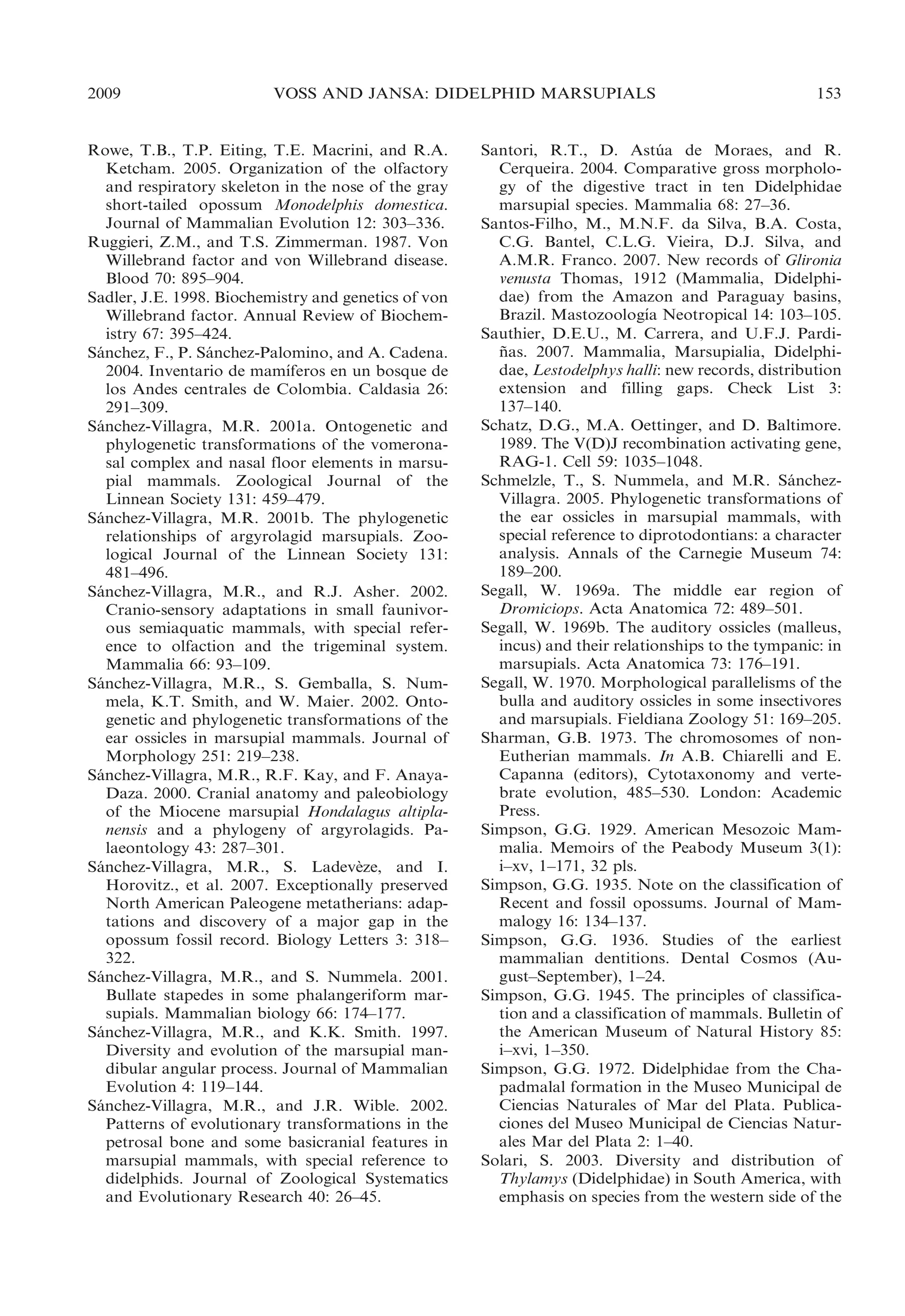 2009

VOSS AND JANSA: DIDELPHID MARSUPIALS

Rowe, T.B., T.P. Eiting, T.E. Macrini, and R.A.
Ketcham. 2005. Organization of the olfactory
and respiratory skeleton in the nose of the gray
short-tailed opossum Monodelphis domestica.
Journal of Mammalian Evolution 12: 303–336.
Ruggieri, Z.M., and T.S. Zimmerman. 1987. Von
Willebrand factor and von Willebrand disease.
Blood 70: 895–904.
Sadler, J.E. 1998. Biochemistry and genetics of von
Willebrand factor. Annual Review of Biochemistry 67: 395–424.
Sanchez, F., P. Sanchez-Palomino, and A. Cadena.
´
´
´
2004. Inventario de mamıferos en un bosque de
los Andes centrales de Colombia. Caldasia 26:
291–309.
Sanchez-Villagra, M.R. 2001a. Ontogenetic and
´
phylogenetic transformations of the vomeronasal complex and nasal floor elements in marsupial mammals. Zoological Journal of the
Linnean Society 131: 459–479.
Sanchez-Villagra, M.R. 2001b. The phylogenetic
´
relationships of argyrolagid marsupials. Zoological Journal of the Linnean Society 131:
481–496.
Sanchez-Villagra, M.R., and R.J. Asher. 2002.
´
Cranio-sensory adaptations in small faunivorous semiaquatic mammals, with special reference to olfaction and the trigeminal system.
Mammalia 66: 93–109.
Sanchez-Villagra, M.R., S. Gemballa, S. Num´
mela, K.T. Smith, and W. Maier. 2002. Ontogenetic and phylogenetic transformations of the
ear ossicles in marsupial mammals. Journal of
Morphology 251: 219–238.
Sanchez-Villagra, M.R., R.F. Kay, and F. Anaya´
Daza. 2000. Cranial anatomy and paleobiology
of the Miocene marsupial Hondalagus altiplanensis and a phylogeny of argyrolagids. Palaeontology 43: 287–301.
Sanchez-Villagra, M.R., S. Ladeveze, and I.
´
`
Horovitz., et al. 2007. Exceptionally preserved
North American Paleogene metatherians: adaptations and discovery of a major gap in the
opossum fossil record. Biology Letters 3: 318–
322.
Sanchez-Villagra, M.R., and S. Nummela. 2001.
´
Bullate stapedes in some phalangeriform marsupials. Mammalian biology 66: 174–177.
Sanchez-Villagra, M.R., and K.K. Smith. 1997.
´
Diversity and evolution of the marsupial mandibular angular process. Journal of Mammalian
Evolution 4: 119–144.
Sanchez-Villagra, M.R., and J.R. Wible. 2002.
´
Patterns of evolutionary transformations in the
petrosal bone and some basicranial features in
marsupial mammals, with special reference to
didelphids. Journal of Zoological Systematics
and Evolutionary Research 40: 26–45.

153

Santori, R.T., D. Astua de Moraes, and R.
´
Cerqueira. 2004. Comparative gross morphology of the digestive tract in ten Didelphidae
marsupial species. Mammalia 68: 27–36.
Santos-Filho, M., M.N.F. da Silva, B.A. Costa,
C.G. Bantel, C.L.G. Vieira, D.J. Silva, and
A.M.R. Franco. 2007. New records of Glironia
venusta Thomas, 1912 (Mammalia, Didelphidae) from the Amazon and Paraguay basins,
´
Brazil. Mastozoologıa Neotropical 14: 103–105.
Sauthier, D.E.U., M. Carrera, and U.F.J. Pardinas. 2007. Mammalia, Marsupialia, Didelphi˜
dae, Lestodelphys halli: new records, distribution
extension and filling gaps. Check List 3:
137–140.
Schatz, D.G., M.A. Oettinger, and D. Baltimore.
1989. The V(D)J recombination activating gene,
RAG-1. Cell 59: 1035–1048.
Schmelzle, T., S. Nummela, and M.R. Sanchez´
Villagra. 2005. Phylogenetic transformations of
the ear ossicles in marsupial mammals, with
special reference to diprotodontians: a character
analysis. Annals of the Carnegie Museum 74:
189–200.
Segall, W. 1969a. The middle ear region of
Dromiciops. Acta Anatomica 72: 489–501.
Segall, W. 1969b. The auditory ossicles (malleus,
incus) and their relationships to the tympanic: in
marsupials. Acta Anatomica 73: 176–191.
Segall, W. 1970. Morphological parallelisms of the
bulla and auditory ossicles in some insectivores
and marsupials. Fieldiana Zoology 51: 169–205.
Sharman, G.B. 1973. The chromosomes of nonEutherian mammals. In A.B. Chiarelli and E.
Capanna (editors), Cytotaxonomy and vertebrate evolution, 485–530. London: Academic
Press.
Simpson, G.G. 1929. American Mesozoic Mammalia. Memoirs of the Peabody Museum 3(1):
i–xv, 1–171, 32 pls.
Simpson, G.G. 1935. Note on the classification of
Recent and fossil opossums. Journal of Mammalogy 16: 134–137.
Simpson, G.G. 1936. Studies of the earliest
mammalian dentitions. Dental Cosmos (August–September), 1–24.
Simpson, G.G. 1945. The principles of classification and a classification of mammals. Bulletin of
the American Museum of Natural History 85:
i–xvi, 1–350.
Simpson, G.G. 1972. Didelphidae from the Chapadmalal formation in the Museo Municipal de
Ciencias Naturales of Mar del Plata. Publicaciones del Museo Municipal de Ciencias Naturales Mar del Plata 2: 1–40.
Solari, S. 2003. Diversity and distribution of
Thylamys (Didelphidae) in South America, with
emphasis on species from the western side of the

 