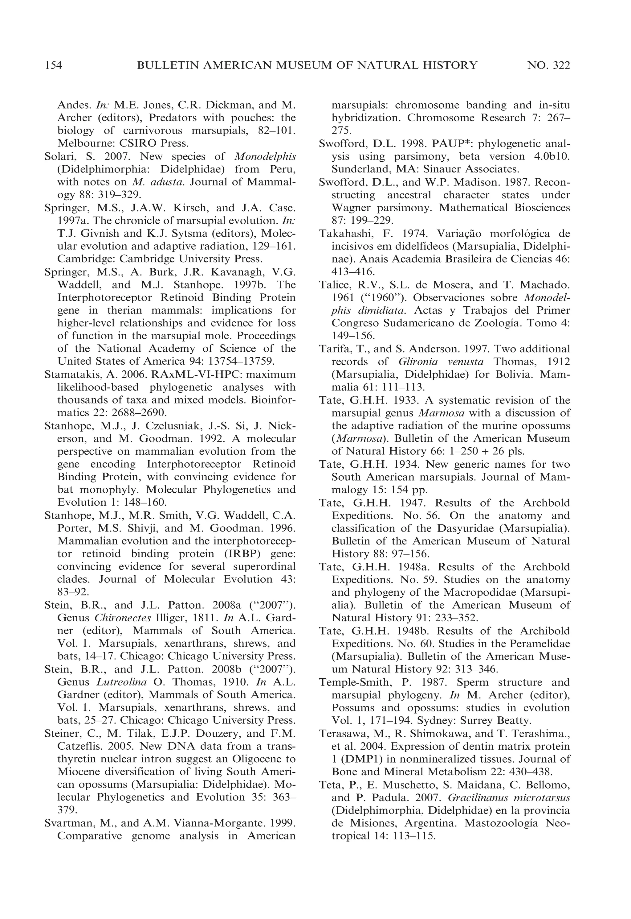 154

BULLETIN AMERICAN MUSEUM OF NATURAL HISTORY

Andes. In: M.E. Jones, C.R. Dickman, and M.
Archer (editors), Predators with pouches: the
biology of carnivorous marsupials, 82–101.
Melbourne: CSIRO Press.
Solari, S. 2007. New species of Monodelphis
(Didelphimorphia: Didelphidae) from Peru,
with notes on M. adusta. Journal of Mammalogy 88: 319–329.
Springer, M.S., J.A.W. Kirsch, and J.A. Case.
1997a. The chronicle of marsupial evolution. In:
T.J. Givnish and K.J. Sytsma (editors), Molecular evolution and adaptive radiation, 129–161.
Cambridge: Cambridge University Press.
Springer, M.S., A. Burk, J.R. Kavanagh, V.G.
Waddell, and M.J. Stanhope. 1997b. The
Interphotoreceptor Retinoid Binding Protein
gene in therian mammals: implications for
higher-level relationships and evidence for loss
of function in the marsupial mole. Proceedings
of the National Academy of Science of the
United States of America 94: 13754–13759.
Stamatakis, A. 2006. RAxML-VI-HPC: maximum
likelihood-based phylogenetic analyses with
thousands of taxa and mixed models. Bioinformatics 22: 2688–2690.
Stanhope, M.J., J. Czelusniak, J.-S. Si, J. Nickerson, and M. Goodman. 1992. A molecular
perspective on mammalian evolution from the
gene encoding Interphotoreceptor Retinoid
Binding Protein, with convincing evidence for
bat monophyly. Molecular Phylogenetics and
Evolution 1: 148–160.
Stanhope, M.J., M.R. Smith, V.G. Waddell, C.A.
Porter, M.S. Shivji, and M. Goodman. 1996.
Mammalian evolution and the interphotoreceptor retinoid binding protein (IRBP) gene:
convincing evidence for several superordinal
clades. Journal of Molecular Evolution 43:
83–92.
Stein, B.R., and J.L. Patton. 2008a (‘‘2007’’).
Genus Chironectes Illiger, 1811. In A.L. Gardner (editor), Mammals of South America.
Vol. 1. Marsupials, xenarthrans, shrews, and
bats, 14–17. Chicago: Chicago University Press.
Stein, B.R., and J.L. Patton. 2008b (‘‘2007’’).
Genus Lutreolina O. Thomas, 1910. In A.L.
Gardner (editor), Mammals of South America.
Vol. 1. Marsupials, xenarthrans, shrews, and
bats, 25–27. Chicago: Chicago University Press.
Steiner, C., M. Tilak, E.J.P. Douzery, and F.M.
Catzeflis. 2005. New DNA data from a transthyretin nuclear intron suggest an Oligocene to
Miocene diversification of living South American opossums (Marsupialia: Didelphidae). Molecular Phylogenetics and Evolution 35: 363–
379.
Svartman, M., and A.M. Vianna-Morgante. 1999.
Comparative genome analysis in American

NO. 322

marsupials: chromosome banding and in-situ
hybridization. Chromosome Research 7: 267–
275.
Swofford, D.L. 1998. PAUP*: phylogenetic analysis using parsimony, beta version 4.0b10.
Sunderland, MA: Sinauer Associates.
Swofford, D.L., and W.P. Madison. 1987. Reconstructing ancestral character states under
Wagner parsimony. Mathematical Biosciences
87: 199–229.
Takahashi, F. 1974. Variacao morfologica de
¸˜
´
´
incisivos em didelfıdeos (Marsupialia, Didelphinae). Anais Academia Brasileira de Ciencias 46:
413–416.
Talice, R.V., S.L. de Mosera, and T. Machado.
1961 (‘‘1960’’). Observaciones sobre Monodelphis dimidiata. Actas y Trabajos del Primer
´
Congreso Sudamericano de Zoologıa. Tomo 4:
149–156.
Tarifa, T., and S. Anderson. 1997. Two additional
records of Glironia venusta Thomas, 1912
(Marsupialia, Didelphidae) for Bolivia. Mammalia 61: 111–113.
Tate, G.H.H. 1933. A systematic revision of the
marsupial genus Marmosa with a discussion of
the adaptive radiation of the murine opossums
(Marmosa). Bulletin of the American Museum
of Natural History 66: 1–250 + 26 pls.
Tate, G.H.H. 1934. New generic names for two
South American marsupials. Journal of Mammalogy 15: 154 pp.
Tate, G.H.H. 1947. Results of the Archbold
Expeditions. No. 56. On the anatomy and
classification of the Dasyuridae (Marsupialia).
Bulletin of the American Museum of Natural
History 88: 97–156.
Tate, G.H.H. 1948a. Results of the Archbold
Expeditions. No. 59. Studies on the anatomy
and phylogeny of the Macropodidae (Marsupialia). Bulletin of the American Museum of
Natural History 91: 233–352.
Tate, G.H.H. 1948b. Results of the Archibold
Expeditions. No. 60. Studies in the Peramelidae
(Marsupialia). Bulletin of the American Museum Natural History 92: 313–346.
Temple-Smith, P. 1987. Sperm structure and
marsupial phylogeny. In M. Archer (editor),
Possums and opossums: studies in evolution
Vol. 1, 171–194. Sydney: Surrey Beatty.
Terasawa, M., R. Shimokawa, and T. Terashima.,
et al. 2004. Expression of dentin matrix protein
1 (DMP1) in nonmineralized tissues. Journal of
Bone and Mineral Metabolism 22: 430–438.
Teta, P., E. Muschetto, S. Maidana, C. Bellomo,
and P. Padula. 2007. Gracilinanus microtarsus
(Didelphimorphia, Didelphidae) en la provincia
´
de Misiones, Argentina. Mastozoologıa Neotropical 14: 113–115.

 