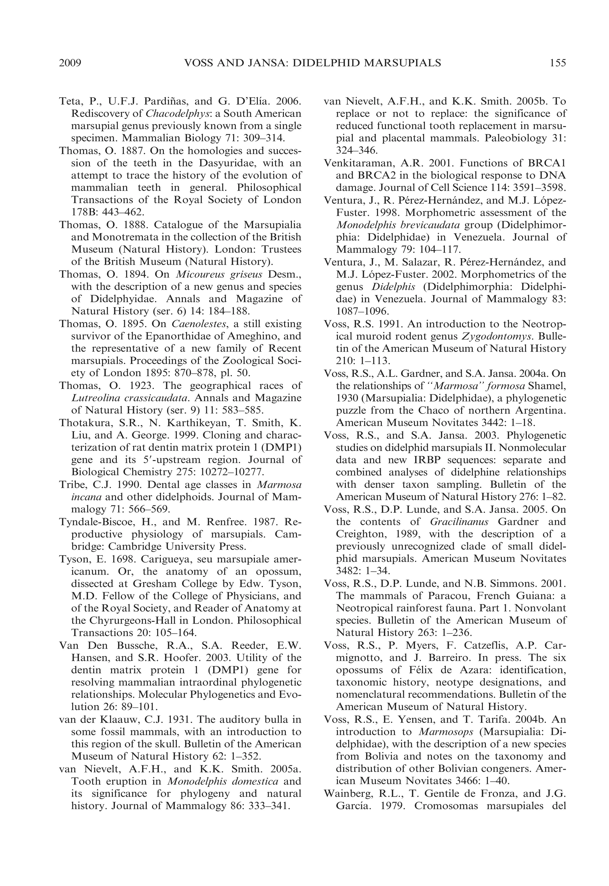 2009

VOSS AND JANSA: DIDELPHID MARSUPIALS

´
Teta, P., U.F.J. Pardinas, and G. D’Elıa. 2006.
˜
Rediscovery of Chacodelphys: a South American
marsupial genus previously known from a single
specimen. Mammalian Biology 71: 309–314.
Thomas, O. 1887. On the homologies and succession of the teeth in the Dasyuridae, with an
attempt to trace the history of the evolution of
mammalian teeth in general. Philosophical
Transactions of the Royal Society of London
178B: 443–462.
Thomas, O. 1888. Catalogue of the Marsupialia
and Monotremata in the collection of the British
Museum (Natural History). London: Trustees
of the British Museum (Natural History).
Thomas, O. 1894. On Micoureus griseus Desm.,
with the description of a new genus and species
of Didelphyidae. Annals and Magazine of
Natural History (ser. 6) 14: 184–188.
Thomas, O. 1895. On Caenolestes, a still existing
survivor of the Epanorthidae of Ameghino, and
the representative of a new family of Recent
marsupials. Proceedings of the Zoological Society of London 1895: 870–878, pl. 50.
Thomas, O. 1923. The geographical races of
Lutreolina crassicaudata. Annals and Magazine
of Natural History (ser. 9) 11: 583–585.
Thotakura, S.R., N. Karthikeyan, T. Smith, K.
Liu, and A. George. 1999. Cloning and characterization of rat dentin matrix protein 1 (DMP1)
gene and its 59-upstream region. Journal of
Biological Chemistry 275: 10272–10277.
Tribe, C.J. 1990. Dental age classes in Marmosa
incana and other didelphoids. Journal of Mammalogy 71: 566–569.
Tyndale-Biscoe, H., and M. Renfree. 1987. Reproductive physiology of marsupials. Cambridge: Cambridge University Press.
Tyson, E. 1698. Carigueya, seu marsupiale americanum. Or, the anatomy of an opossum,
dissected at Gresham College by Edw. Tyson,
M.D. Fellow of the College of Physicians, and
of the Royal Society, and Reader of Anatomy at
the Chyrurgeons-Hall in London. Philosophical
Transactions 20: 105–164.
Van Den Bussche, R.A., S.A. Reeder, E.W.
Hansen, and S.R. Hoofer. 2003. Utility of the
dentin matrix protein 1 (DMP1) gene for
resolving mammalian intraordinal phylogenetic
relationships. Molecular Phylogenetics and Evolution 26: 89–101.
van der Klaauw, C.J. 1931. The auditory bulla in
some fossil mammals, with an introduction to
this region of the skull. Bulletin of the American
Museum of Natural History 62: 1–352.
van Nievelt, A.F.H., and K.K. Smith. 2005a.
Tooth eruption in Monodelphis domestica and
its significance for phylogeny and natural
history. Journal of Mammalogy 86: 333–341.

155

van Nievelt, A.F.H., and K.K. Smith. 2005b. To
replace or not to replace: the significance of
reduced functional tooth replacement in marsupial and placental mammals. Paleobiology 31:
324–346.
Venkitaraman, A.R. 2001. Functions of BRCA1
and BRCA2 in the biological response to DNA
damage. Journal of Cell Science 114: 3591–3598.
Ventura, J., R. Perez-Hernandez, and M.J. Lopez´
´
´
Fuster. 1998. Morphometric assessment of the
Monodelphis brevicaudata group (Didelphimorphia: Didelphidae) in Venezuela. Journal of
Mammalogy 79: 104–117.
Ventura, J., M. Salazar, R. Perez-Hernandez, and
´
´
M.J. Lopez-Fuster. 2002. Morphometrics of the
´
genus Didelphis (Didelphimorphia: Didelphidae) in Venezuela. Journal of Mammalogy 83:
1087–1096.
Voss, R.S. 1991. An introduction to the Neotropical muroid rodent genus Zygodontomys. Bulletin of the American Museum of Natural History
210: 1–113.
Voss, R.S., A.L. Gardner, and S.A. Jansa. 2004a. On
the relationships of ‘‘Marmosa’’ formosa Shamel,
1930 (Marsupialia: Didelphidae), a phylogenetic
puzzle from the Chaco of northern Argentina.
American Museum Novitates 3442: 1–18.
Voss, R.S., and S.A. Jansa. 2003. Phylogenetic
studies on didelphid marsupials II. Nonmolecular
data and new IRBP sequences: separate and
combined analyses of didelphine relationships
with denser taxon sampling. Bulletin of the
American Museum of Natural History 276: 1–82.
Voss, R.S., D.P. Lunde, and S.A. Jansa. 2005. On
the contents of Gracilinanus Gardner and
Creighton, 1989, with the description of a
previously unrecognized clade of small didelphid marsupials. American Museum Novitates
3482: 1–34.
Voss, R.S., D.P. Lunde, and N.B. Simmons. 2001.
The mammals of Paracou, French Guiana: a
Neotropical rainforest fauna. Part 1. Nonvolant
species. Bulletin of the American Museum of
Natural History 263: 1–236.
Voss, R.S., P. Myers, F. Catzeflis, A.P. Carmignotto, and J. Barreiro. In press. The six
opossums of Felix de Azara: identification,
´
taxonomic history, neotype designations, and
nomenclatural recommendations. Bulletin of the
American Museum of Natural History.
Voss, R.S., E. Yensen, and T. Tarifa. 2004b. An
introduction to Marmosops (Marsupialia: Didelphidae), with the description of a new species
from Bolivia and notes on the taxonomy and
distribution of other Bolivian congeners. American Museum Novitates 3466: 1–40.
Wainberg, R.L., T. Gentile de Fronza, and J.G.
´
Garcıa. 1979. Cromosomas marsupiales del

 