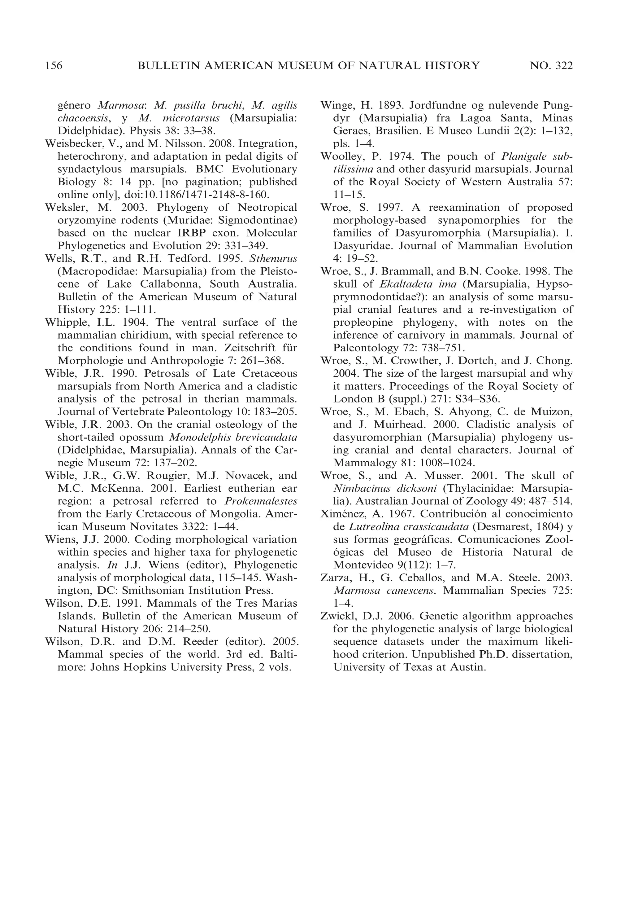 156

BULLETIN AMERICAN MUSEUM OF NATURAL HISTORY

genero Marmosa: M. pusilla bruchi, M. agilis
´
chacoensis, y M. microtarsus (Marsupialia:
Didelphidae). Physis 38: 33–38.
Weisbecker, V., and M. Nilsson. 2008. Integration,
heterochrony, and adaptation in pedal digits of
syndactylous marsupials. BMC Evolutionary
Biology 8: 14 pp. [no pagination; published
online only], doi:10.1186/1471-2148-8-160.
Weksler, M. 2003. Phylogeny of Neotropical
oryzomyine rodents (Muridae: Sigmodontinae)
based on the nuclear IRBP exon. Molecular
Phylogenetics and Evolution 29: 331–349.
Wells, R.T., and R.H. Tedford. 1995. Sthenurus
(Macropodidae: Marsupialia) from the Pleistocene of Lake Callabonna, South Australia.
Bulletin of the American Museum of Natural
History 225: 1–111.
Whipple, I.L. 1904. The ventral surface of the
mammalian chiridium, with special reference to
the conditions found in man. Zeitschrift fur
¨
Morphologie und Anthropologie 7: 261–368.
Wible, J.R. 1990. Petrosals of Late Cretaceous
marsupials from North America and a cladistic
analysis of the petrosal in therian mammals.
Journal of Vertebrate Paleontology 10: 183–205.
Wible, J.R. 2003. On the cranial osteology of the
short-tailed opossum Monodelphis brevicaudata
(Didelphidae, Marsupialia). Annals of the Carnegie Museum 72: 137–202.
Wible, J.R., G.W. Rougier, M.J. Novacek, and
M.C. McKenna. 2001. Earliest eutherian ear
region: a petrosal referred to Prokennalestes
from the Early Cretaceous of Mongolia. American Museum Novitates 3322: 1–44.
Wiens, J.J. 2000. Coding morphological variation
within species and higher taxa for phylogenetic
analysis. In J.J. Wiens (editor), Phylogenetic
analysis of morphological data, 115–145. Washington, DC: Smithsonian Institution Press.
´
Wilson, D.E. 1991. Mammals of the Tres Marıas
Islands. Bulletin of the American Museum of
Natural History 206: 214–250.
Wilson, D.R. and D.M. Reeder (editor). 2005.
Mammal species of the world. 3rd ed. Baltimore: Johns Hopkins University Press, 2 vols.

NO. 322

Winge, H. 1893. Jordfundne og nulevende Pungdyr (Marsupialia) fra Lagoa Santa, Minas
Geraes, Brasilien. E Museo Lundii 2(2): 1–132,
pls. 1–4.
Woolley, P. 1974. The pouch of Planigale subtilissima and other dasyurid marsupials. Journal
of the Royal Society of Western Australia 57:
11–15.
Wroe, S. 1997. A reexamination of proposed
morphology-based synapomorphies for the
families of Dasyuromorphia (Marsupialia). I.
Dasyuridae. Journal of Mammalian Evolution
4: 19–52.
Wroe, S., J. Brammall, and B.N. Cooke. 1998. The
skull of Ekaltadeta ima (Marsupialia, Hypsoprymnodontidae?): an analysis of some marsupial cranial features and a re-investigation of
propleopine phylogeny, with notes on the
inference of carnivory in mammals. Journal of
Paleontology 72: 738–751.
Wroe, S., M. Crowther, J. Dortch, and J. Chong.
2004. The size of the largest marsupial and why
it matters. Proceedings of the Royal Society of
London B (suppl.) 271: S34–S36.
Wroe, S., M. Ebach, S. Ahyong, C. de Muizon,
and J. Muirhead. 2000. Cladistic analysis of
dasyuromorphian (Marsupialia) phylogeny using cranial and dental characters. Journal of
Mammalogy 81: 1008–1024.
Wroe, S., and A. Musser. 2001. The skull of
Nimbacinus dicksoni (Thylacinidae: Marsupialia). Australian Journal of Zoology 49: 487–514.
Ximenez, A. 1967. Contribucion al conocimiento
´
´
de Lutreolina crassicaudata (Desmarest, 1804) y
sus formas geograficas. Comunicaciones Zool´
ogicas del Museo de Historia Natural de
´
Montevideo 9(112): 1–7.
Zarza, H., G. Ceballos, and M.A. Steele. 2003.
Marmosa canescens. Mammalian Species 725:
1–4.
Zwickl, D.J. 2006. Genetic algorithm approaches
for the phylogenetic analysis of large biological
sequence datasets under the maximum likelihood criterion. Unpublished Ph.D. dissertation,
University of Texas at Austin.

 